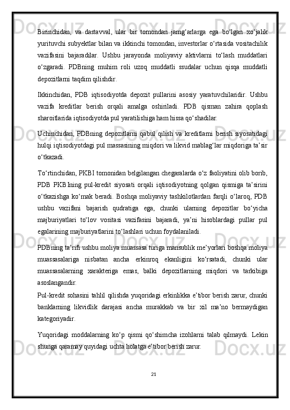 Birinchidan,   va   dastavval,   ular   bir   tomondan   jamg‘arlarga   ega   bo‘lgan   х o‘jalik
yurituvchi subyektlar bilan va ikkinchi tomondan, investorlar o‘rtasida vositachilik
vazifasini   bajaradilar.   Ushbu   jarayonda   moliyaviy   aktivlarni   to‘lash   muddatlari
o‘zgaradi.   PDBning   muhim   roli   uzoq   muddatli   ssudalar   uchun   qisqa   muddatli
depozitlarni taqdim qilishdir.  
Ikkinchidan,   PDB   iqtisodiyotda   depozit   pullarini   asosiy   yaratuvchilaridir.   Ushbu
vazifa   kreditlar   berish   orqali   amalga   oshiriladi.   PDB   qisman   zahira   qoplash
sharoitlarida iqtisodiyotda pul yaratilishiga ham hissa qo‘shadilar. 
Uchinchidan,   PDBning   depozitlarni   qabul   qilish   va   kreditlarni   berish   siyosatidagi
hulqi iqtisodiyotdagi pul massasining miqdori va likvid mablag‘lar miqdoriga ta’sir
o‘tkazadi. 
To‘rtinchidan, PKBI tomonidan belgilangan chegaralarda o‘z faoliyatini olib borib,
PDB   PKBIning   pul-kredit   siyosati   orqali   iqtisodiyotning   qolgan   qismiga   ta’sirini
o‘tkazishga   ko‘mak   beradi.   Boshqa   moliyaviy   tashkilotlardan   farqli   o‘laroq,   PDB
ushbu   vazifani   bajarish   qudratiga   ega,   chunki   ularning   depozitlar   bo‘yicha
majburiyatlari   to‘lov   vositasi   vazifasini   bajaradi,   ya’ni   hisoblardagi   pullar   pul
egalarining majburiyatlarini to‘lashlari uchun foydalaniladi. 
PDBning ta’rifi ushbu moliya muassasa turiga mansublik me’yorlari boshqa moliya
muassasalariga   nisbatan   ancha   erkinroq   ekanligini   ko‘rsatadi,   chunki   ular
muassasalarning   х arakteriga   emas,   balki   depozitlarning   miqdori   va   tarkibiga
asoslangandir.  
Pul-kredit sohasini tahlil qilishda yuqoridagi erkinlikka e’tibor berish zarur, chunki
banklarning   likvidlik   darajasi   ancha   murakkab   va   bir   х il   ma’no   bermaydigan
kategoriyadir.  
Yuqoridagi   moddalarning   ko‘p   qismi   qo‘shimcha   izohlarni   talab   qilmaydi.   Lekin
shunga qaramay quyidagi uchta holatga e’tibor berish zarur. 
21 