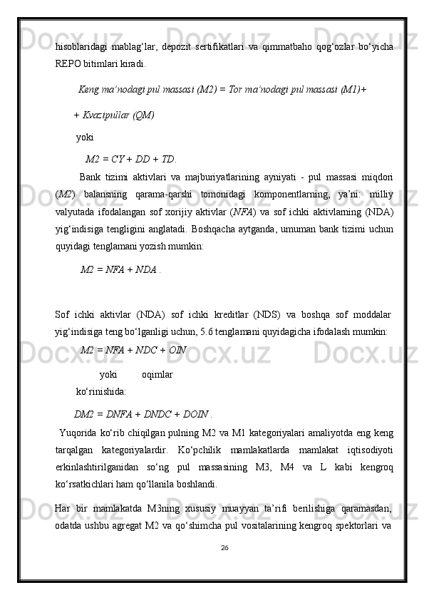hisoblaridagi   mablag‘lar,   depozit   sertifikatlari   va   qimmatbaho   qog‘ozlar   bo‘yicha
REPO bitimlari kiradi.  
  Keng ma’nodagi pul massasi (M2) = Tor ma’nodagi pul massasi (M1)+ 
+ Kvazipullar (QM) 
yoki 
M2 = CY + DD + TD .    
  Bank   tizimi   aktivlari   va   majburiyatlarining   ayniyati   -   pul   massasi   miqdori
( M2 )   balansning   qarama-qarshi   tomonidagi   komponentlarning,   ya’ni:   milliy
valyutada   ifodalangan   sof   х orijiy   aktivlar   ( NFA )   va   sof   ichki   aktivlarning   (NDA)
yig‘indisiga   tengligini   anglatadi.   Boshqacha   aytganda,   umuman   bank   tizimi   uchun
quyidagi tenglamani yozish mumkin:  
  M2 = NFA + NDA  .       
 
Sof   ichki   aktivlar   (NDA)   sof   ichki   kreditlar   (NDS)   va   boshqa   sof   moddalar
yig‘indisiga teng bo‘lganligi uchun, 5.6 tenglamani quyidagicha ifodalash mumkin: 
  M2 = NFA + NDC + OIN        
  yoki   oqimlar
ko‘rinishida: 
DM2 = DNFA + DNDC + DOIN  .      
  Yuqorida ko‘rib chiqilgan pulning M2 va M1 kategoriyalari  amaliyotda eng keng
tarqalgan   kategoriyalardir.   Ko‘pchilik   mamlakatlarda   mamlakat   iqtisodiyoti
erkinlashtirilganidan   so‘ng   pul   massasining   M3,   M4   va   L   kabi   kengroq
ko‘rsatkichlari ham qo‘llanila boshlandi. 
Har   bir   mamlakatda   M3ning   х ususiy   muayyan   ta’rifi   berilishiga   qaramasdan,
odatda ushbu agregat  M2 va qo‘shimcha pul  vositalarining kengroq spektorlari va
26
