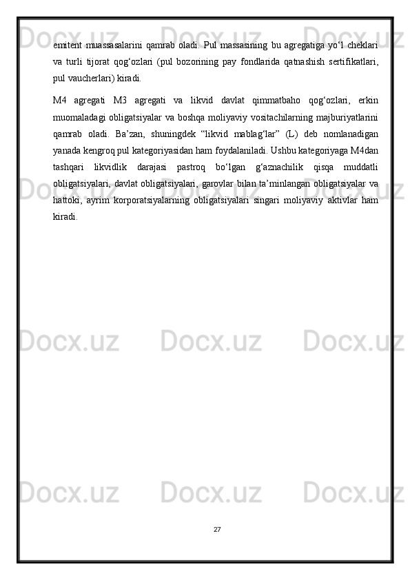 emitent   muassasalarini   qamrab   oladi.   Pul   massasining   bu   agregatiga   yo‘l   cheklari
va   turli   tijorat   qog‘ozlari   (pul   bozorining   pay   fondlarida   qatnashish   sertifikatlari,
pul vaucherlari) kiradi.  
M4   agregati   M3   agregati   va   likvid   davlat   qimmatbaho   qog‘ozlari,   erkin
muomaladagi  obligatsiyalar  va  boshqa  moliyaviy vositachilarning  majburiyatlarini
qamrab   oladi.   Ba’zan,   shuningdek   “likvid   mablag‘lar”   (L)   deb   nomlanadigan
yanada kengroq pul kategoriyasidan ham foydalaniladi. Ushbu kategoriyaga M4dan
tashqari   likvidlik   darajasi   pastroq   bo‘lgan   g‘aznachilik   qisqa   muddatli
obligatsiyalari, davlat obligatsiyalari, garovlar bilan ta’minlangan obligatsiyalar va
hattoki,   ayrim   korporatsiyalarning   obligatsiyalari   singari   moliyaviy   aktivlar   ham
kiradi. 
27 