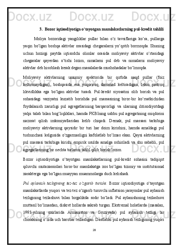 3. Bozor iqtisodiyotiga o‘tayotgan mamlakatlarning pul-kredit tahlili
Moliya   bozoridagi   yangiliklar   pullar   bilan   o‘z   tavsiflariga   ko‘ra,   pullarga
yaqin   bo‘lgan   boshqa   aktivlar   orasidagi   chegaralarni   yo‘qotib   bormoqda.   Shuning
uchun   hozirgi   paytda   iqtisodchi   olimlar   orasida   moliyaviy   aktivlar   o‘rtasidagi
chegaralar   qayerdan   o‘tishi   lozim,   nimalarni   pul   deb   va   nimalarni   moliyaviy
aktivlar deb hisoblash kerak degan masalalarda mushohadalar bo‘lmoqda. 
Moliyaviy   aktivlarning   umumiy   spektorida   bir   qutbda   naqd   pullar   (foiz
keltirmaydigan),   boshqasida   esa   yuqoriroq   daromad   keltiradigan,   lekin   pastroq
likvidlikka   ega   bo‘lgan   aktivlar   turadi.   Pul-kredit   siyosatini   olib   borish   va   pul
sohasidagi   vaziyatni   kuzatib   borishda   pul   massasining   biror-bir   ko‘rsatkichidan
foydalanish   zarurligi   pul   agregatlarining   barqarorligi   va   ularning   ihtisodiyotdagi
yalpi talab bilan bog‘liqliklari, hamda PKBIning ushbu pul agregatining miqdorini
nazorat   qilish   imkoniyatlaridan   kelib   chiqadi.   Demak,   pul   massasi   tarkibiga
moliyaviy   aktivlarning   qaysidir   bir   turi   har   doim   kirishini,   hamda   amaldagi   pul
tushunchasi   kelgusida   o‘zgarmasligni   kafolatlab   bo‘lmas   ekan.   Qaysi   aktivlarning
pul   massasi   tarkibiga   kirishi   empirik   usulda   amalga   oshiriladi   va   shu   sababli,   pul
agregatlarining bir nechta turlarini tahlil qilib borish lozim. 
Bozor   iqtisodiyotiga   o‘tayotgan   mamlakatlarning   pul-kredit   sohasini   tadqiqot
qiluvchi   muta х assislari   biror-bir   mamlakatga   х os   bo‘lgan   tizimiy   va   institutsional
х arakterga ega bo‘lgan muayyan muammolarga duch kelishadi.  
Pul   aylanish   tezligining   tez-tez   o‘zgarib   turishi.   Bozor   iqtisodiyotiga   o‘tayotgan
mamlakatlarda yuqori va tez-tez o‘zgarib turuvchi inflatsion jarayonlar pul aylanish
tezligining   tezlashuvi   bilan   birgalikda   sodir   bo‘ladi.   Pul   aylanishining   tezlashuvi
muttasil bo‘lmasdan, diskret hollarda sakrab turgan. Ekstremal holatlarda (masalan,
1993-yilning   o х irlarida   Armaniston   va   Gruziyada)   pul   aylanish   tezligi   bir
chorakning o‘zida uch barobar tezlashgan. Dastlabki pul aylanish tezligining yuqori
28 