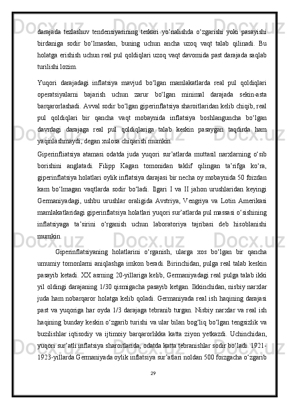 darajada   tezlashuv   tendensiyasining   teskari   yo‘nalishda   o‘zgarishi   yoki   pasayishi
birdaniga   sodir   bo‘lmasdan,   buning   uchun   ancha   uzoq   vaqt   talab   qilinadi.   Bu
holatga erishish uchun real pul qoldiqlari uzoq vaqt davomida past darajada saqlab
turilishi lozim. 
Yuqori   darajadagi   inflatsiya   mavjud   bo‘lgan   mamlakatlarda   real   pul   qoldiqlari
operatsiyalarni   bajarish   uchun   zarur   bo‘lgan   minimal   darajada   sekin-asta
barqarorlashadi. Avval sodir bo‘lgan giperinflatsiya sharoitlaridan kelib chiqib, real
pul   qoldiqlari   bir   qancha   vaqt   mobaynida   inflatsiya   boshlanguncha   bo‘lgan
davrdagi   darajaga   real   pul   qoldiqlariga   talab   keskin   pasaygan   taqdirda   ham
yaqinlashmaydi, degan  х ulosa chiqarish mumkin.  
Giperinfliatsiya   atamasi   odatda   juda   yuqori   sur’atlarda   muttasil   nar х larning   o‘sib
borishini   anglatadi.   Filipp   Kagan   tomonidan   taklif   qilingan   ta’rifga   ko‘ra,
giperinflatsiya holatlari oylik inflatsiya darajasi bir necha oy mobaynida 50 foizdan
kam   bo‘lmagan   vaqtlarda   sodir   bo‘ladi.   Ilgari   I   va   II   jahon   urushlaridan   keyingi
Germaniyadagi,   ushbu   urushlar   oraligida   Avstriya,   Vengriya   va   Lotin   Amerikasi
mamlakatlaridagi giperinflatsiya holatlari yuqori sur’atlarda pul massasi o‘sishining
inflatsiyaga   ta’sirini   o‘rganish   uchun   laboratoriya   tajribasi   deb   hisoblanishi
mumkin.  
Giperinflatsiyaning   holatlarini   o‘rganish,   ularga   х os   bo‘lgan   bir   qancha
umumiy tomonlarni  aniqlashga  imkon beradi. Birinchidan,  pulga  real  talab  keskin
pasayib ketadi. XX asrning 20-yillariga kelib, Germaniyadagi real pulga talab ikki
yil oldingi darajaning 1/30 qismigacha pasayib ketgan. Ikkinchidan, nisbiy nar х lar
juda ham   nobarqaror   holatga  kelib  qoladi. Germaniyada  real  ish  haqining  darajasi
past  va yuqoriga har  oyda 1/3 darajaga tebranib turgan. Nisbiy nar х lar  va real  ish
haqining bunday keskin o‘zgarib turishi va ular bilan bog‘liq bo‘lgan tengsizlik va
buzilishlar   iqtisodiy   va   ijtimoiy   barqarorlikka   katta   ziyon   yetkazdi.   Uchinchidan,
yuqori sur’atli inflatsiya sharoitlarida, odatda katta tebranishlar sodir bo‘ladi. 1921-
1923-yillarda Germaniyada oylik inflatsiya sur’atlari noldan 500 foizgacha o‘zgarib
29 