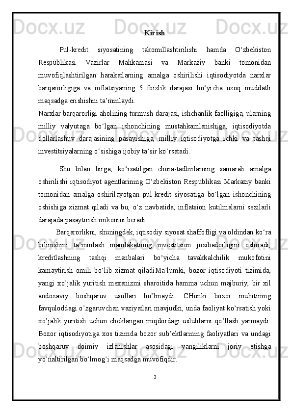 Kirish
Pul-kredit   siyosatining   takomillashtirilishi   hamda   O‘zbekiston
Respublikasi   Vazirlar   Mahkamasi   va   Markaziy   banki   tomonidan
muvofiqlashtirilgan   harakatlarning   amalga   oshirilishi   iqtisodiyotda   narxlar
barqarorligiga   va   inflatsiyaning   5   foizlik   darajasi   bo‘yicha   uzoq   muddatli
maqsadga erishishni ta’minlaydi.
Narxlar barqarorligi aholining turmush darajasi, ishchanlik faolligiga, ularning
milliy   valyutaga   bo‘lgan   ishonchining   mustahkamlanishiga,   iqtisodiyotda
dollarlashuv   darajasining   pasayishiga,   milliy   iqtisodiyotga   ichki   va   tashqi
investitsiyalarning o‘sishiga  ijobiy  ta’sir ko‘rsatadi.
Shu   bilan   birga,   ko‘rsatilgan   chora-tadbirlarning   samarali   amalga
oshirilishi iqtisodiyot agentlarining O‘zbekiston Respublikasi Markaziy banki
tomonidan   amalga   oshirilayotgan   pul-kredit   siyosatiga   bo‘lgan   ishonchining
oshishiga   xizmat   qiladi   va   bu,   o‘z   navbatida,   inflatsion   kutilmalarni   sezilarli
darajada pasaytirish imkonini beradi.
Barqarorlikni, shuningdek, iqtisodiy siyosat shaffofligi va oldindan ko‘ra
bilinishini   ta’minlash   mamlakatning   investitsion   jozibadorligini   oshiradi,
kreditlashning   tashqi   manbalari   bo‘yicha   tavakkalchilik   mukofotini
kamaytirish   omili   bo‘lib   xizmat   qiladi Ma’lumki,   bozor   iqtisodiyoti   tizimida,
yangi   xo’jalik   yuritish   mexanizmi   sharoitida   hamma   uchun   majburiy,   bir   xil
andozaviy   boshqaruv   usullari   bo’lmaydi.   CHunki   bozor   muhitining
favquloddagi o’zgaruvchan vaziyatlari mavjudki, unda faoliyat ko’rsatish yoki
xo’jalik   yuritish   uchun   cheklangan   miqdordagi   uslublarni   qo’llash   yarmaydi.
Bozor   iqtisodiyotiga   xos   tizimda   bozor   sub’ektlarining   faoliyatlari   va   undagi
boshqaruv   doimiy   izlanishlar   asosidagi   yangiliklarni   joriy   etishga
yo’naltirilgan bo’lmog’i maqsadga muvofiqdir. 
3 