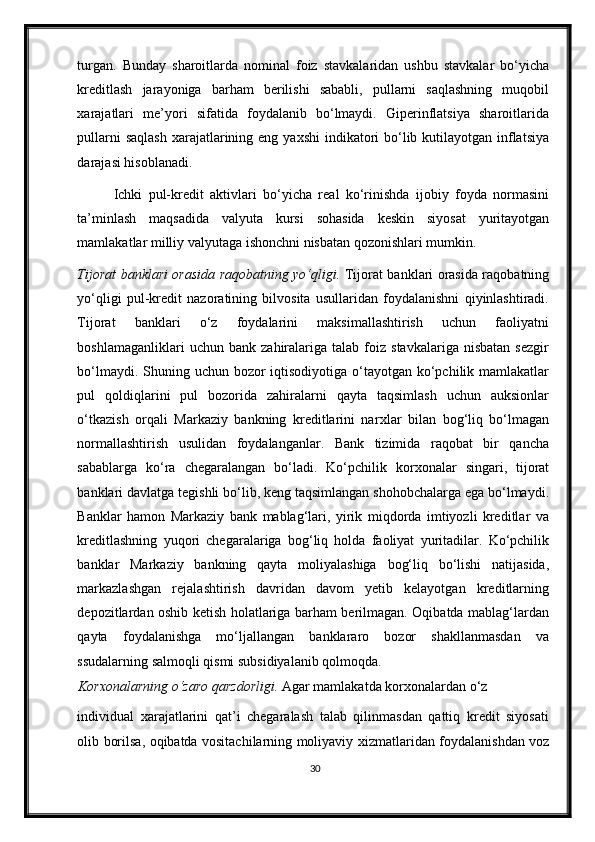 turgan.   Bunday   sharoitlarda   nominal   foiz   stavkalaridan   ushbu   stavkalar   bo‘yicha
kreditlash   jarayoniga   barham   berilishi   sababli,   pullarni   saqlashning   muqobil
xarajatlari   me’yori   sifatida   foydalanib   bo‘lmaydi.   Giperinflatsiya   sharoitlarida
pullarni  saqlash  xarajatlarining eng ya х shi  indikatori  bo‘lib kutilayotgan inflatsiya
darajasi hisoblanadi.  
Ichki   pul-kredit   aktivlari   bo‘yicha   real   ko‘rinishda   ijobiy   foyda   normasini
ta’minlash   maqsadida   valyuta   kursi   sohasida   keskin   siyosat   yuritayotgan
mamlakatlar milliy valyutaga ishonchni nisbatan qozonishlari mumkin. 
Tijorat banklari orasida raqobatning yo‘qligi.   Tijorat banklari orasida raqobatning
yo‘qligi   pul-kredit   nazoratining   bilvosita   usullaridan   foydalanishni   qiyinlashtiradi.
Tijorat   banklari   o‘z   foydalarini   maksimallashtirish   uchun   faoliyatni
boshlamaganliklari   uchun  bank   zahiralariga   talab   foiz   stavkalariga   nisbatan   sezgir
bo‘lmaydi. Shuning uchun bozor  iqtisodiyotiga o‘tayotgan ko‘pchilik mamlakatlar
pul   qoldiqlarini   pul   bozorida   zahiralarni   qayta   taqsimlash   uchun   auksionlar
o‘tkazish   orqali   Markaziy   bankning   kreditlarini   nar х lar   bilan   bog‘liq   bo‘lmagan
normallashtirish   usulidan   foydalanganlar.   Bank   tizimida   raqobat   bir   qancha
sabablarga   ko‘ra   chegaralangan   bo‘ladi.   Ko‘pchilik   kor х onalar   singari,   tijorat
banklari davlatga tegishli bo‘lib, keng taqsimlangan shohobchalarga ega bo‘lmaydi.
Banklar   hamon   Markaziy   bank   mablag‘lari,   yirik   miqdorda   imtiyozli   kreditlar   va
kreditlashning   yuqori   chegaralariga   bog‘liq   holda   faoliyat   yuritadilar.   Ko‘pchilik
banklar   Markaziy   bankning   qayta   moliyalashiga   bog‘liq   bo‘lishi   natijasida,
markazlashgan   rejalashtirish   davridan   davom   yetib   kelayotgan   kreditlarning
depozitlardan oshib ketish holatlariga barham berilmagan. Oqibatda mablag‘lardan
qayta   foydalanishga   mo‘ljallangan   banklararo   bozor   shakllanmasdan   va
ssudalarning salmoqli qismi subsidiyalanib qolmoqda.  
Kor х onalarning o‘zaro qarzdorligi.  Agar mamlakatda kor х onalardan o‘z 
individual   xarajatlarini   qat’i   chegaralash   talab   qilinmasdan   qattiq   kredit   siyosati
olib borilsa, oqibatda vositachilarning moliyaviy   х izmatlaridan foydalanishdan voz
30 