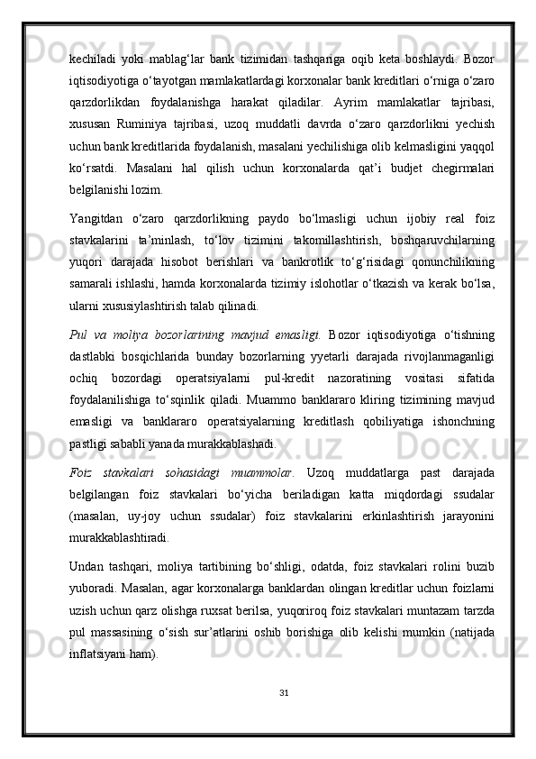 kechiladi   yoki   mablag‘lar   bank   tizimidan   tashqariga   oqib   keta   boshlaydi.   Bozor
iqtisodiyotiga o‘tayotgan mamlakatlardagi kor х onalar bank kreditlari o‘rniga o‘zaro
qarzdorlikdan   foydalanishga   harakat   qiladilar.   Ayrim   mamlakatlar   tajribasi,
х ususan   Ruminiya   tajribasi,   uzoq   muddatli   davrda   o‘zaro   qarzdorlikni   yechish
uchun bank kreditlarida foydalanish, masalani yechilishiga olib kelmasligini yaqqol
ko‘rsatdi.   Masalani   hal   qilish   uchun   kor х onalarda   qat’i   budjet   chegirmalari
belgilanishi lozim. 
Yangitdan   o‘zaro   qarzdorlikning   paydo   bo‘lmasligi   uchun   ijobiy   real   foiz
stavkalarini   ta’minlash,   to‘lov   tizimini   takomillashtirish,   boshqaruvchilarning
yuqori   darajada   hisobot   berishlari   va   bankrotlik   to‘g‘risidagi   qonunchilikning
samarali ishlashi, hamda kor х onalarda tizimiy islohotlar o‘tkazish va kerak bo‘lsa,
ularni  х ususiylashtirish talab qilinadi.  
Pul   va   moliya   bozorlarining   mavjud   emasligi.   Bozor   iqtisodiyotiga   o‘tishning
dastlabki   bosqichlarida   bunday   bozorlarning   yyetarli   darajada   rivojlanmaganligi
ochiq   bozordagi   operatsiyalarni   pul-kredit   nazoratining   vositasi   sifatida
foydalanilishiga   to‘sqinlik   qiladi.   Muammo   banklararo   kliring   tizimining   mavjud
emasligi   va   banklararo   operatsiyalarning   kreditlash   qobiliyatiga   ishonchning
pastligi sababli yanada murakkablashadi.  
Foiz   stavkalari   sohasidagi   muammolar.   Uzoq   muddatlarga   past   darajada
belgilangan   foiz   stavkalari   bo‘yicha   beriladigan   katta   miqdordagi   ssudalar
(masalan,   uy-joy   uchun   ssudalar)   foiz   stavkalarini   erkinlashtirish   jarayonini
murakkablashtiradi. 
Undan   tashqari,   moliya   tartibining   bo‘shligi,   odatda,   foiz   stavkalari   rolini   buzib
yuboradi. Masalan, agar kor х onalarga banklardan olingan kreditlar uchun foizlarni
uzish uchun qarz olishga ru х sat berilsa, yuqoriroq foiz stavkalari muntazam tarzda
pul   massasining   o‘sish   sur’atlarini   oshib   borishiga   olib   kelishi   mumkin   (natijada
inflatsiyani ham).  
31 