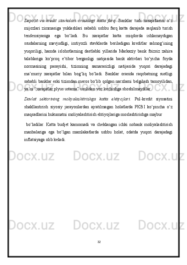 Depozit   va   kredit   stavkalari   orasidagi   katta   farq.   Banklar   turli   xarajatlarini   o‘z
mijozlari   zimmasiga   yuklashlari   sababli   ushbu   farq   katta   darajada   saqlanib   turish
tendensiyasiga   ega   bo‘ladi.   Bu   xarajatlar   katta   miqdorda   ishlamaydigan
ssudalarning   mavjudligi,   imtiyozli   stavklarda   beriladigan   kreditlar   salmog‘ining
yuqoriligi,   hamda   islohotlarning   dastlabki   yillarida   Markaziy   bank   foizsiz   zahira
talablariga   ko‘proq   e’tibor   berganligi   natijasida   bank   aktivlari   bo‘yicha   foyda
normasining   pasayishi,   tizimning   samarasizligi   natijasida   yuqori   darajadagi
ma’muriy   xarajatlar   bilan   bog‘liq   bo‘ladi.   Banklar   orasida   raqobatning   sustligi
sababli banklar eski tizimdan meros bo‘lib qolgan nar х larni belgilash tamoyilidan,
ya’ni “xarajatlar plyus ustama” usulidan voz kechishga shoshilmaydilar.  
Davlat   sektorining   moliyalashtirishga   katta   ehtiyojlari.   Pul-kredit   siyosatini
shakllantirish   siyosiy   jarayonlardan   ajratilmagan   holatlarda   PKBI   ko‘pincha   o‘z
maqsadlarini hukumatni moliyalashtirish ehtiyojlariga moslashtirishga majbur
  bo‘ladilar.   Katta   budjet   kamomadi   va   cheklangan   ichki   nobank   moliyalashtirish
manbalariga   ega   bo‘lgan   mamlakatlarda   ushbu   holat,   odatda   yuqori   darajadagi
inflatsiyaga olib keladi.  
32 