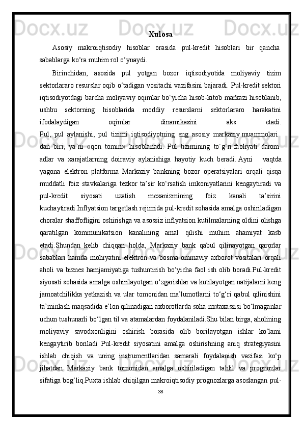 Xulosa 
Asosiy   makroiqtisodiy   hisoblar   orasida   pul-kredit   hisoblari   bir   qancha
sabablarga ko‘ra muhim rol o‘ynaydi. 
Birinchidan,   asosida   pul   yotgan   bozor   iqtisodiyotida   moliyaviy   tizim
sektorlararo resurslar oqib o‘tadigan vositachi vazifasini bajaradi. Pul-kredit sektori
iqtisodiyotdagi barcha moliyaviy oqimlar bo‘yicha hisob-kitob markazi hisoblanib,
ushbu   sektorning   hisoblarida   moddiy   resurslarni   sektorlararo   harakatini
ifodalaydigan   oqimlar   dinamikasini   aks   etadi.
Pul,     pul     aylanishi,     pul     tizimi     iqtis о diyotning     eng     as о siy     markaziy   muamm о lari
dan     biri,     ya’ni     «q о n     t о miri»     his о blanadi.     Pul     tizimining     to`g`ri   fa о liyati     dar о m
adlar     va     х arajatlarning     d о iraviy     aylanishiga     hayotiy     kuch     b е radi.   Ayni   vaqtda
yagona   elektron   platforma   Markaziy   bankning   bozor   operatsiyalari   orqali   qisqa
muddatli   foiz   stavkalariga   tezkor   ta’sir   ko‘rsatish   imkoniyatlarini   kengaytiradi   va
pul-kredit   siyosati   uzatish   mexanizmining   foiz   kanali   ta’sirini
kuchaytiradi.Inflyatsion targetlash rejimida pul-kredit sohasida amalga oshiriladigan
choralar shaffofligini oshirishga va asossiz inflyatsion kutilmalarning oldini olishga
qaratilgan   kommunikatsion   kanalining   amal   qilishi   muhim   ahamiyat   kasb
etadi.Shundan   kelib   chiqqan   holda,   Markaziy   bank   qabul   qilinayotgan   qarorlar
sabablari   hamda   mohiyatini   elektron   va   bosma   ommaviy   axborot   vositalari   orqali
aholi  va biznes  hamjamiyatiga tushuntirish bo‘yicha faol  ish olib boradi.Pul-kredit
siyosati sohasida amalga oshirilayotgan o‘zgarishlar va kutilayotgan natijalarni keng
jamoatchilikka  yetkazish   va  ular   tomonidan   ma’lumotlarni   to‘g‘ri  qabul  qilinishini
ta’minlash maqsadida e’lon qilinadigan axborotlarda soha mutaxassisi bo‘lmaganlar
uchun tushunarli bo‘lgan til va atamalardan foydalaniladi.Shu bilan birga, aholining
moliyaviy   savodxonligini   oshirish   borasida   olib   borilayotgan   ishlar   ko‘lami
kengaytirib   boriladi   Pul-kredit   siyosatini   amalga   oshirishning   aniq   strategiyasini
ishlab   chiqish   va   uning   instrumentlaridan   samarali   foydalanish   vazifasi   ko‘p
jihatdan   Markaziy   bank   tomonidan   amalga   oshiriladigan   tahlil   va   prognozlar
sifatiga bog‘liq.Puxta ishlab chiqilgan makroiqtisodiy prognozlarga asoslangan pul-
38 