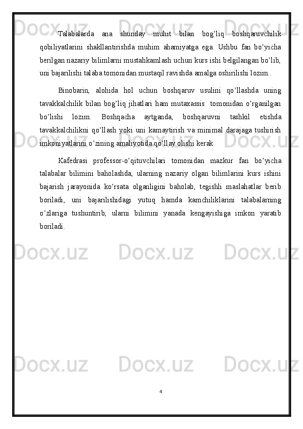 Talabalarda   ana   shunday   muhit   bilan   bog’liq   boshqaruvchilik
qobiliyatlarini   shakllantirishda   muhim   ahamiyatga   ega.   Ushbu   fan   bo’yicha
berilgan nazariy bilimlarni mustahkamlash uchun kurs ishi belgilangan bo’lib,
uni bajarilishi talaba tomonidan mustaqil ravishda amalga oshirilishi lozim.. 
Binobarin,   alohida   hol   uchun   boshqaruv   usulini   qo’llashda   uning
tavakkalchilik   bilan   bog’liq   jihatlari   ham   mutaxassis     tomonidan   o’rganilgan
bo’lishi   lozim.   Boshqacha   aytganda,   boshqaruvni   tashkil   etishda
tavakkalchilikni   qo’llash   yoki   uni   kamaytirish   va   minimal   darajaga   tushirish
imkoniyatlarini o’zining amaliyotida qo’llay olishi kerak. 
Kafedrasi   professor-o’qituvchilari   tomonidan   mazkur   fan   bo’yicha
talabalar   bilimini   baholashda,   ularning   nazariy   olgan   bilimlarini   kurs   ishini
bajarish   jarayonida   ko’rsata   olganligini   baholab,   tegishli   maslahatlar   berib
boriladi,   uni   bajarilishidagi   yutuq   hamda   kamchiliklarini   talabalarning
o’zlariga   tushuntirib,   ularni   bilimini   yanada   kengayishiga   imkon   yaratib
boriladi. 
4 