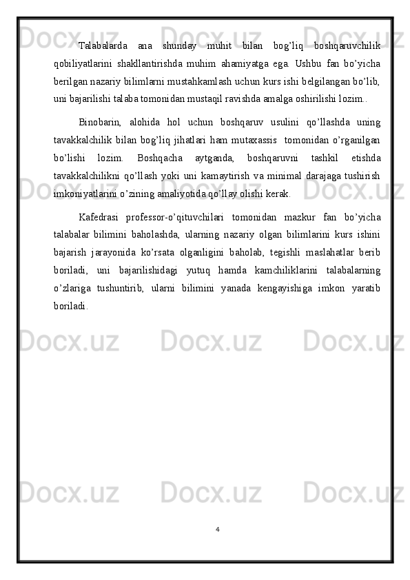 Talabalarda   ana   shunday   muhit   bilan   bog’liq   boshqaruvchilik
qobiliyatlarini   shakllantirishda   muhim   ahamiyatga   ega.   Ushbu   fan   bo’yicha
berilgan nazariy bilimlarni mustahkamlash uchun kurs ishi belgilangan bo’lib,
uni bajarilishi talaba tomonidan mustaqil ravishda amalga oshirilishi lozim.. 
Binobarin,   alohida   hol   uchun   boshqaruv   usulini   qo’llashda   uning
tavakkalchilik   bilan   bog’liq   jihatlari   ham   mutaxassis     tomonidan   o’rganilgan
bo’lishi   lozim.   Boshqacha   aytganda,   boshqaruvni   tashkil   etishda
tavakkalchilikni   qo’llash   yoki   uni   kamaytirish   va   minimal   darajaga   tushirish
imkoniyatlarini o’zining amaliyotida qo’llay olishi kerak. 
Kafedrasi   professor-o’qituvchilari   tomonidan   mazkur   fan   bo’yicha
talabalar   bilimini   baholashda,   ularning   nazariy   olgan   bilimlarini   kurs   ishini
bajarish   jarayonida   ko’rsata   olganligini   baholab,   tegishli   maslahatlar   berib
boriladi,   uni   bajarilishidagi   yutuq   hamda   kamchiliklarini   talabalarning
o’zlariga   tushuntirib,   ularni   bilimini   yanada   kengayishiga   imkon   yaratib
boriladi. 
4