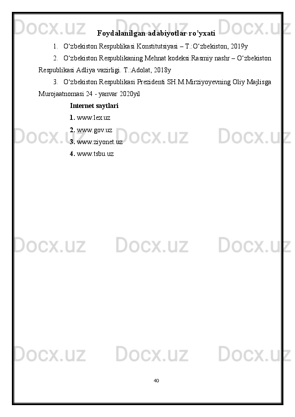 Foydalanilgan adabiyotlar ro’yxati
1. O‘zbekiston Respublikasi Konstitutsiyasi – T.:O‘zbekiston, 201 9 y
2. O‘zbekiston Respublikaning Mehnat kodeksi:Rasmiy nashr – O‘zbekiston
Respublikasi Adl i ya vazirligi. T.:Adolat, 201 8 y
3. O‘zbekiston Respublikasi Prezidenti SH.M.Mirziyoyevning Oliy Majlisga
Murojaatnomasi 24 - yanvar 2020yil 
Internet saytlari
1.  www.lex.uz
2.  www.gov.uz
3.  www.ziyonet.uz
4.  www.tsbu.uz
40 