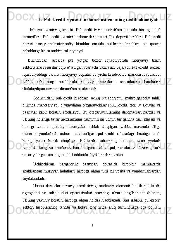 1. Pul -kredit siyosati tushunchasi va uning taxlili ahamiyati.
  Moliya   tizimining   tarkibi.   Pul-kredit   tizimi   statistikasi   asosida   hisobga   olish
tamoyillari. Pul-kredit tizimini boshqarish idoralari. Pul-depozit banklari. Pul-kredit
shar х i   asosiy   makroiqtisodiy   hisoblar   orasida   pul-kredit   hisoblari   bir   qancha
sabablarga ko‘ra muhim rol o‘ynaydi. 
Birinchidan,   asosida   pul   yotgan   bozor   iqtisodiyotida   moliyaviy   tizim
sektorlararo resurslar oqib o‘tadigan vositachi vazifasini bajaradi. Pul-kredit sektori
iqtisodiyotdagi barcha moliyaviy oqimlar bo‘yicha hisob-kitob markazi hisoblanib,
ushbu   sektorning   hisoblarida   moddiy   resurslarni   sektorlararo   harakatini
ifodalaydigan oqimlar dinamikasini aks etadi. 
Ikkinchidan,   pul-kredit   hisoblari   ochiq   iqtisodiyotni   makroiqtisodiy   tahlil
qilishda   markaziy   rol   o‘ynaydigan   o‘zgaruvchilar   (pul,   kredit,   х orijiy   aktivlar   va
passivlar   kabi)   holatini   ifodalaydi.   Bu   o‘zgaruvchilarning   daromadlar,   nar х lar   va
TBning holatiga ta’sir me х anizmini tushuntirishi uchun bir qancha turli klassik va
hozirgi   zamon   iqtisodiy   nazariyalari   ishlab   chiqilgan.   Ushbu   mavzuda   TBga
monetar   yondashish   uchun   asos   bo‘lgan   pul-kredit   sohasidagi   hisobga   olish
kategoriyalari   ko‘rib   chiqilgan.   Pul-kredit   sohasining   hisoblar   tizimi   yyetarli
darajada   keng   va   moslanuvchan   bo‘lgani   uchun   pul,   nar х lar   va   TBning   turli
nazariyalarga asoslangan tahlil ishlarida foydalanish mumkin.  
Uchinchidan,   barqarorlik   dasturlari   doirasida   biror-bir   mamlakatda
shakllangan muayyan holatlarni hisobga olgan turli   х il vosita va yondoshishlardan
foydalaniladi. 
Ushbu   dasturlar   nazariy   asoslarining   markaziy   elementi   bo‘lib   pul-kredit
agregatlari   va   soliq-budjet   operatsiyalari   orasidagi   o‘zaro   bog‘liqliklar   (albatta,
TBning yakuniy holatini hisobga olgan holda) hisoblanadi. Shu sababli, pul-kredit
sektori   hisoblarining   tarkibi   va   holati   to‘g‘risida   aniq   tushunchaga   ega   bo‘lish,
5
