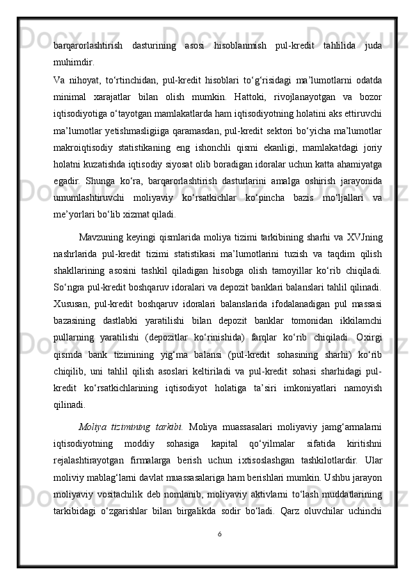 barqarorlashtirish   dasturining   asosi   hisoblanmish   pul-kredit   tahlilida   juda
muhimdir.  
Va   nihoyat,   to‘rtinchidan,   pul-kredit   hisoblari   to‘g‘risidagi   ma’lumotlarni   odatda
minimal   xarajatlar   bilan   olish   mumkin.   Hattoki,   rivojlanayotgan   va   bozor
iqtisodiyotiga o‘tayotgan mamlakatlarda ham iqtisodiyotning holatini aks ettiruvchi
ma’lumotlar yetishmasligiiga  qaramasdan, pul-kredit  sektori bo‘yicha ma’lumotlar
makroiqtisodiy   statistikaning   eng   ishonchli   qismi   ekanligi,   mamlakatdagi   joriy
holatni kuzatishda iqtisodiy siyosat olib boradigan idoralar uchun katta ahamiyatga
egadir.   Shunga   ko‘ra,   barqarorlashtirish   dasturlarini   amalga   oshirish   jarayonida
umumlashtiruvchi   moliyaviy   ko‘rsatkichlar   ko‘pincha   bazis   mo‘ljallari   va
me’yorlari bo‘lib  х izmat qiladi.  
Mavzuning   keyingi   qismlarida   moliya   tizimi  tarkibining  sharhi   va   Х VJning
nashrlarida   pul-kredit   tizimi   statistikasi   ma’lumotlarini   tuzish   va   taqdim   qilish
shakllarining   asosini   tashkil   qiladigan   hisobga   olish   tamoyillar   ko‘rib   chiqiladi.
So‘ngra pul-kredit boshqaruv idoralari va depozit banklari balanslari tahlil qilinadi.
Х ususan,   pul-kredit   boshqaruv   idoralari   balanslarida   ifodalanadigan   pul   massasi
bazasining   dastlabki   yaratilishi   bilan   depozit   banklar   tomonidan   ikkilamchi
pullarning   yaratilishi   (depozitlar   ko‘rinishida)   farqlar   ko‘rib   chiqiladi.   O х irgi
qismda   bank   tizimining   yig‘ma   balansi   (pul-kredit   sohasining   sharhi)   ko‘rib
chiqilib,   uni   tahlil   qilish   asoslari   keltiriladi   va   pul-kredit   sohasi   sharhidagi   pul-
kredit   ko‘rsatkichlarining   iqtisodiyot   holatiga   ta’siri   imkoniyatlari   namoyish
qilinadi.  
Moliya   tizimining   tarkibi.   Moliya   muassasalari   moliyaviy   jamg‘armalarni
iqtisodiyotning   moddiy   sohasiga   kapital   qo‘yilmalar   sifatida   kiritishni
rejalashtirayotgan   firmalarga   berish   uchun   i х tisoslashgan   tashkilotlardir.   Ular
moliviy mablag‘larni davlat muassasalariga ham berishlari mumkin. Ushbu jarayon
moliyaviy   vositachilik   deb   nomlanib,   moliyaviy   aktivlarni   to‘lash   muddatlarining
tarkibidagi   o‘zgarishlar   bilan   birgalikda   sodir   bo‘ladi.   Qarz   oluvchilar   uchinchi
6 