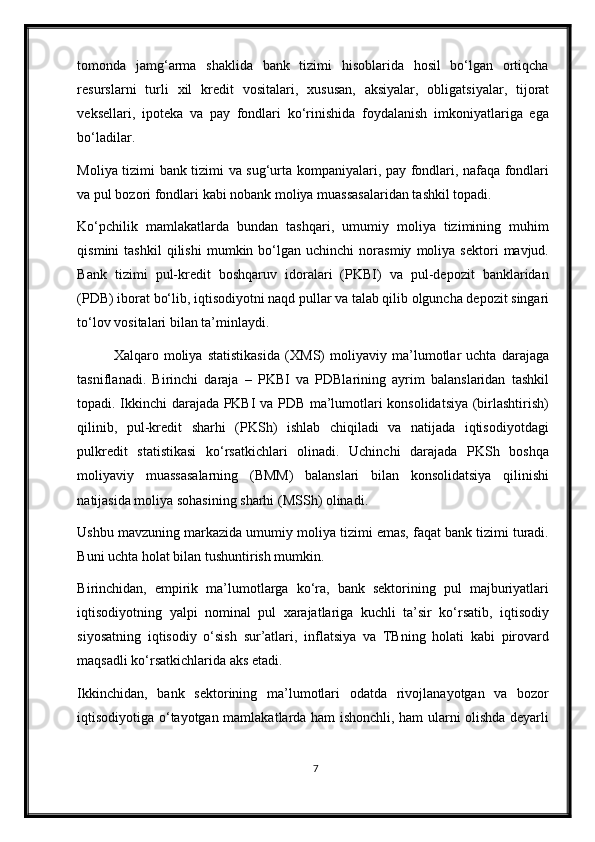 tomonda   jamg‘arma   shaklida   bank   tizimi   hisoblarida   hosil   bo‘lgan   ortiqcha
resurslarni   turli   х il   kredit   vositalari,   х ususan,   aksiyalar,   obligatsiyalar,   tijorat
veksellari,   ipoteka   va   pay   fondlari   ko‘rinishida   foydalanish   imkoniyatlariga   ega
bo‘ladilar.  
Moliya tizimi bank tizimi va sug‘urta kompaniyalari, pay fondlari, nafaqa fondlari
va pul bozori fondlari kabi nobank moliya muassasalaridan tashkil topadi. 
Ko‘pchilik   mamlakatlarda   bundan   tashqari,   umumiy   moliya   tizimining   muhim
qismini   tashkil   qilishi   mumkin  bo‘lgan  uchinchi   norasmiy   moliya   sektori   mavjud.
Bank   tizimi   pul-kredit   boshqaruv   idoralari   (PKBI)   va   pul-depozit   banklaridan
(PDB) iborat bo‘lib, iqtisodiyotni naqd pullar va talab qilib olguncha depozit singari
to‘lov vositalari bilan ta’minlaydi. 
Х alqaro   moliya   statistikasida   ( Х MS)   moliyaviy   ma’lumotlar   uchta   darajaga
tasniflanadi.   Birinchi   daraja   –   PKBI   va   PDBlarining   ayrim   balanslaridan   tashkil
topadi. Ikkinchi darajada PKBI va PDB ma’lumotlari konsolidatsiya (birlashtirish)
qilinib,   pul-kredit   sharhi   (PKSh)   ishlab   chiqiladi   va   natijada   iqtisodiyotdagi
pulkredit   statistikasi   ko‘rsatkichlari   olinadi.   Uchinchi   darajada   PKSh   boshqa
moliyaviy   muassasalarning   (BMM)   balanslari   bilan   konsolidatsiya   qilinishi
natijasida moliya sohasining sharhi (MSSh) olinadi.
Ushbu mavzuning markazida umumiy moliya tizimi emas, faqat bank tizimi turadi.
Buni uchta holat bilan tushuntirish mumkin.  
Birinchidan,   empirik   ma’lumotlarga   ko‘ra,   bank   sektorining   pul   majburiyatlari
iqtisodiyotning   yalpi   nominal   pul   xarajatlariga   kuchli   ta’sir   ko‘rsatib,   iqtisodiy
siyosatning   iqtisodiy   o‘sish   sur’atlari,   inflatsiya   va   TBning   holati   kabi   pirovard
maqsadli ko‘rsatkichlarida aks etadi. 
Ikkinchidan,   bank   sektorining   ma’lumotlari   odatda   rivojlanayotgan   va   bozor
iqtisodiyotiga o‘tayotgan mamlakatlarda ham ishonchli, ham ularni olishda deyarli
7 