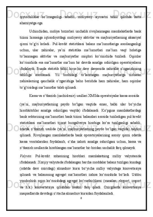 qiyinchiliklar   bo‘lmaganligi   sababli,   moliyaviy   siyosatni   tahlil   qilishda   katta
ahamiyatga ega. 
Uchinchidan,   moliya   bozorlari   unchalik   rivojlanmagan   mamlakatlarda   bank
tizimi   hissasiga   iqtisodiyotdagi   moliyaviy   aktivlar   va   majburiyatlarning   aksariyat
qismi   to‘g‘ri   keladi. .   Pul-kredit   statistikasi   balans   ma’lumotlariga   asoslanganligi
uchun,   ular   zahiralar,   ya’ni   statistika   ma’lumotlari   ma’lum   vaqt   holatiga
to‘lanmagan   aktivlar   va   majburiyatlar   miqdori   ko‘rinishida   tuziladi.   Oqimlar
ko‘rinishida   esa   ma’lumotlar   ma’lum   bir   davrda  amalga   oshirilgan   operatsiyalarni
ifodalaydi.   Bunda   statistik   tahlil   biror-bir   davr   davomida   zahiralar   o‘zgarishining
tahliliga   asoslanadi.   Yil   boshidagi   to‘lanmagan   majburiyatlarga   nisbatan
zahiralarning   qanchalik   o‘zgarishiga   baho   berishda   ham   zahiralar,   ham   oqimlar
to‘g‘risidagi ma’lumotlar talab qilinadi.  
Kassa va o‘tkazish (nachislenie) usullari . Х MSda operatsiyalar kassa asosida 
(ya’ni,   majburiyatlarning   paydo   bo‘lgan   vaqtida   emas,   balki   ular   bo‘yicha
hisobkitoblar   amalga   oshirilgan   vaqtda)   ifodalanadi.   Ko‘pgina   mamlakatlardagi
bank sektorining ma’lumotlari bank tizimi balanslari asosida tuziladigan pul-kredit
statistikasi   ma’lumotlari   tijorat   bu х galteriya   hisobiga   ko‘ra   tuzilganligi   sababli,
odatda   o‘tkazish   usulida   (ya’ni,   majburiyatlarning   paydo   bo‘lgan   vaqtida)   taqdim
qilinadi.   Rivojlangan   mamlakatlarda   bank   operatsiyalarining   asosiy   qismi   odatda
kassa   vositalaridan   foydalanib,   o‘sha   zahoti   amalga   oshirilgani   uchun,   kassa   va
o‘tkazish usullarida hisoblangan ma’lumotlar bir-biridan unchalik farq qilmaydi.  
Valyuta.   Pul-kredit   sohasining   hisoblari   mamlakatning   milliy   valyutasida
ifodalanadi.  Х orijiy valyutada ifodalangan barcha moddalar balans tuzilgan kundagi
(odatda   davr   o х iridagi)   almashuv   kursi   bo‘yicha   milliy   valyutaga   konvertasiya
qilinadi   va   balansning   agregat   ma’lumotlari   zahira   ko‘rinishida   bo‘ladi.   Ushbu
yondoshish   oqim   ko‘rinishdagi   agregat   ko‘rsatkichlarni   (masalan,   eksport,   import
va   h.k.)   konvertatsiya   qilishdan   keskin   farq   qiladi.   O х irgilarda   konvertasiya
maqsadlarida davrdagi o‘rtacha almashuv kursidan foydalaniladi.  
8 