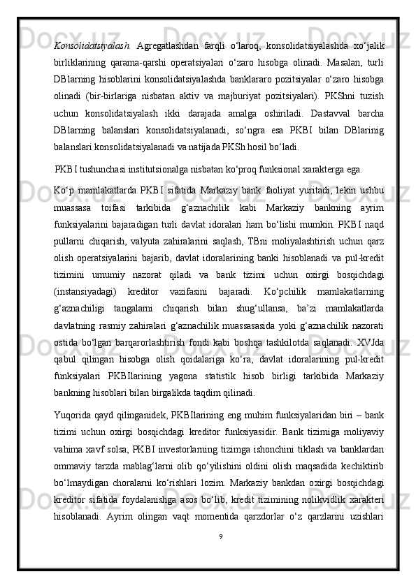 Konsolidatsiyalash.   Agregatlashdan   farqli   o‘laroq,   konsolidatsiyalashda   х o‘jalik
birliklarining   qarama-qarshi   operatsiyalari   o‘zaro   hisobga   olinadi.   Masalan,   turli
DBlarning   hisoblarini   konsolidatsiyalashda   banklararo   pozitsiyalar   o‘zaro   hisobga
olinadi   (bir-birlariga   nisbatan   aktiv   va   majburiyat   pozitsiyalari).   PKShni   tuzish
uchun   konsolidatsiyalash   ikki   darajada   amalga   oshiriladi.   Dastavval   barcha
DBlarning   balanslari   konsolidatsiyalanadi,   so‘ngra   esa   PKBI   bilan   DBlarinig
balanslari konsolidatsiyalanadi va natijada PKSh hosil bo‘ladi.  
PKBI tushunchasi institutsionalga nisbatan ko‘proq funksional  х arakterga ega. 
Ko‘p   mamlakatlarda   PKBI   sifatida   Markaziy   bank   faoliyat   yuritadi,   lekin   ushbu
muassasa   toifasi   tarkibida   g‘aznachilik   kabi   Markaziy   bankning   ayrim
funksiyalarini   bajaradigan   turli   davlat   idoralari   ham   bo‘lishi   mumkin.   PKBI   naqd
pullarni   chiqarish,   valyuta   zahiralarini   saqlash,   TBni   moliyalashtirish   uchun   qarz
olish   operatsiyalarini   bajarib,   davlat   idoralarining   banki   hisoblanadi   va   pul-kredit
tizimini   umumiy   nazorat   qiladi   va   bank   tizimi   uchun   o х irgi   bosqichdagi
(instansiyadagi)   kreditor   vazifasini   bajaradi.   Ko‘pchilik   mamlakatlarning
g‘aznachiligi   tangalarni   chiqarish   bilan   shug‘ullansa,   ba’zi   mamlakatlarda
davlatning   rasmiy   zahiralari   g‘aznachilik   muassasasida   yoki   g‘aznachilik   nazorati
ostida   bo‘lgan   barqarorlashtirish   fondi   kabi   boshqa   tashkilotda   saqlanadi.   Х VJda
qabul   qilingan   hisobga   olish   qoidalariga   ko‘ra,   davlat   idoralarining   pul-kredit
funksiyalari   PKBIlarining   yagona   statistik   hisob   birligi   tarkibida   Markaziy
bankning hisoblari bilan birgalikda taqdim qilinadi.  
Yuqorida qayd qilinganidek, PKBIlarining eng muhim funksiyalaridan biri – bank
tizimi   uchun   o х irgi   bosqichdagi   kreditor   funksiyasidir.   Bank   tizimiga   moliyaviy
vahima xavf   solsa,  PKBI   investorlarning  tizimga ishonchini  tiklash  va  banklardan
ommaviy   tarzda   mablag‘larni   olib   qo‘yilishini   oldini   olish   maqsadida   kechiktirib
bo‘lmaydigan   choralarni   ko‘rishlari   lozim.   Markaziy   bankdan   o х irgi   bosqichdagi
kreditor   sifatida   foydalanishga   asos   bo‘lib,   kredit   tizimining   nolikvidlik   х arakteri
hisoblanadi.   Ayrim   olingan   vaqt   momentida   qarzdorlar   o‘z   qarzlarini   uzishlari
9 