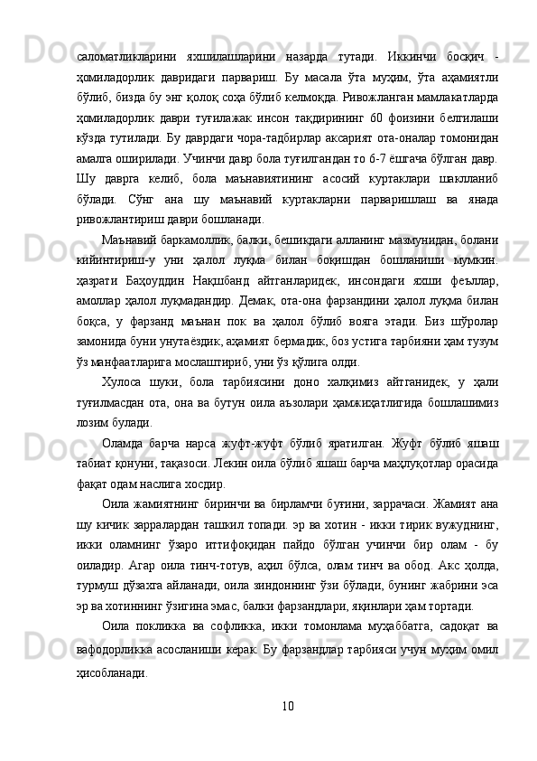 саломатликларини   яхшилашларини   назарда   тутади.   Иккинчи   босқич   -
ҳомиладорлик   давридаги   парвариш.   Бу   масала   ўта   муҳим,   ўта   аҳамиятли
бўлиб, бизда бу энг қолоқ соҳа бўлиб келмоқда. Ривожланган мамлакатларда
ҳомиладорлик   даври   туғилажак   инсон   тақдирининг   60   фоизини   белгилаши
кўзда тутилади. Бу даврдаги  чора-тадбирлар аксарият  ота-оналар томонидан
амалга оширилади. Учинчи давр бола туғилгандан то 6-7 ёшгача бўлган давр.
Шу   даврга   келиб,   бола   маънавиятининг   асосий   куртаклари   шаклланиб
бўлади.   Сўнг   ана   шу   маънавий   куртакларни   парваришлаш   ва   янада
ривожлантириш даври бошланади. 
Маънавий баркамоллик, балки, бешикдаги алланинг мазмунидан, болани
кийинтириш-у   уни   ҳалол   луқма   билан   боқишдан   бошланиши   мумкин.
ҳазрати   Баҳоуддин   Нақшбанд   айтганларидек,   инсондаги   яхши   феъллар,
амоллар   ҳалол   луқмадандир.   Демак,   ота-она   фарзандини   ҳалол   луқма   билан
боқса,   у   фарзанд   маънан   пок   ва   ҳалол   бўлиб   вояга   этади.   Биз   шўролар
замонида буни унутаёздик, аҳамият бермадик, боз устига тарбияни ҳам тузум
ўз манфаатларига мослаштириб, уни ўз қўлига олди. 
Хулоса   шуки,   бола   тарбиясини   доно   халқимиз   айтганидек,   у   ҳали
туғилмасдан   ота,   она   ва   бутун   оила   аъзолари   ҳамжиҳатлигида   бошлашимиз
лозим булади. 
Оламда   барча   нарса   жуфт-жуфт   бўлиб   яратилган.   Жуфт   бўлиб   яшаш
табиат қонуни, тақазоси. Лекин оила бўлиб яшаш барча маҳлуқотлар орасида
фақат одам наслига хосдир. 
Оила жамиятнинг биринчи ва бирламчи буғини, заррачаси.  Жамият  ана
шу кичик  зарралардан  ташкил  топади.  эр ва  хотин  -  икки  тирик вужуднинг,
икки   оламнинг   ўзаро   иттифоқидан   пайдо   бўлган   учинчи   бир   олам   -   бу
оиладир.   Агар   оила   тинч-тотув,   аҳил   бўлса,   олам   тинч   ва   обод.   Акс   ҳолда,
турмуш дўзахга айланади, оила зиндоннинг ўзи бўлади, бунинг жабрини эса
эр ва хотиннинг ўзигина эмас, балки фарзандлари, яқинлари ҳам тортади. 
Оила   покликка   ва   софликка,   икки   томонлама   муҳаббатга,   садоқат   ва
вафодорликка асосланиши керак. Бу  фарзандлар тарбияси  учун  муҳим  омил
ҳисобланади. 
10