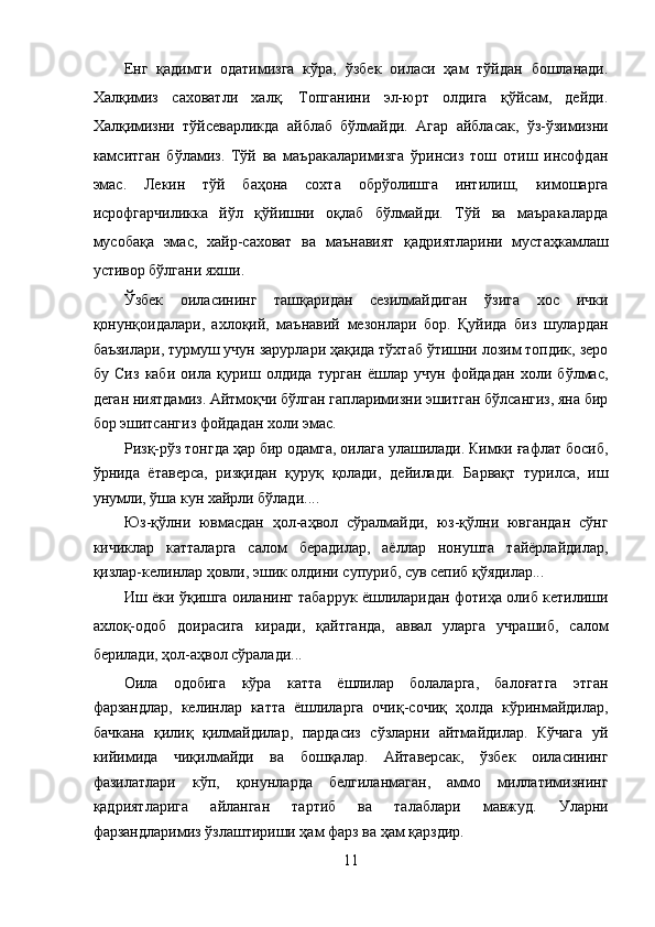 Енг   қадимги   одатимизга   кўра,   ўзбек   оиласи   ҳам   тўйдан   бошланади.
Халқимиз   саховатли   халқ.   Топганини   эл-юрт   олдига   қўйсам,   дейди.
Халқимизни   тўйсеварликда   айблаб   бўлмайди.   Агар   айбласак,   ўз-ўзимизни
камситган   бўламиз.   Тўй   ва   маъракаларимизга   ўринсиз   тош   отиш   инсофдан
эмас.   Лекин   тўй   баҳона   сохта   обрўолишга   интилиш,   кимошарга
исрофгарчиликка   йўл   қўйишни   оқлаб   бўлмайди.   Тўй   ва   маъракаларда
мусобақа   эмас,   хайр-саховат   ва   маънавият   қадриятларини   мустаҳкамлаш
устивор бўлгани яхши. 
Ўзбек   оиласининг   ташқаридан   сезилмайдиган   ўзига   хос   ички
қонунқоидалари,   ахлоқий,   маънавий   мезонлари   бор.   Қуйида   биз   шулардан
баъзилари, турмуш учун зарурлари ҳақида тўхтаб ўтишни лозим топдик, зеро
бу   Сиз   каби   оила   қуриш   олдида   турган   ёшлар   учун   фойдадан   холи   бўлмас,
деган ниятдамиз. Айтмоқчи бўлган гапларимизни эшитган бўлсангиз, яна бир
бор эшитсангиз фойдадан холи эмас. 
Ризқ-рўз тонгда ҳар бир одамга, оилага улашилади. Кимки ғафлат босиб,
ўрнида   ётаверса,   ризқидан   қуруқ   қолади,   дейилади.   Барвақт   турилса,   иш
унумли, ўша кун хайрли бўлади.... 
Юз-қўлни   ювмасдан   ҳол-аҳвол   сўралмайди,   юз-қўлни   ювгандан   сўнг
кичиклар   катталарга   салом   берадилар,   аёллар   нонушта   тайёрлайдилар,
қизлар-келинлар ҳовли, эшик олдини супуриб, сув сепиб қўядилар... 
Иш ёки ўқишга оиланинг табаррук ёшлиларидан фотиҳа олиб кетилиши
ахлоқ-одоб   доирасига   киради,   қайтганда,   аввал   уларга   учрашиб,   салом
берилади, ҳол-аҳвол сўралади... 
Оила   одобига   кўра   катта   ёшлилар   болаларга,   балоғатга   этган
фарзандлар,   келинлар   катта   ёшлиларга   очиқ-сочиқ   ҳолда   кўринмайдилар,
бачкана   қилиқ   қилмайдилар,   пардасиз   сўзларни   айтмайдилар.   Кўчага   уй
кийимида   чиқилмайди   ва   бошқалар.   Айтаверсак,   ўзбек   оиласининг
фазилатлари   кўп,   қонунларда   белгиланмаган,   аммо   миллатимизнинг
қадриятларига   айланган   тартиб   ва   талаблари   мавжуд.   Уларни
фарзандларимиз ўзлаштириши ҳам фарз ва ҳам қарздир. 
11