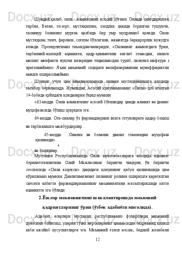 Шундай қилиб, оила - жамиятнинг асосий бўғини. Оилада сингдирилган
тарбия,   Ватан,   эл-юрт,   мустақиллик,   озодлик   ҳақида   берилган   тушунча,
тасаввур   боланинг   мурғак   қалбида   бир   умр   муҳрланиб   қолади.   Оила
мустаҳкам, тинч, фаровон, соғлом бўлсагина, жамиятда барқарорлик вужудга
келади.   Президентимиз   таъкидлаганларидек,   «Оиланинг   жамиятдаги   ўрни,
тарбиявий-ахлоқий   аҳамияти,   қадр-қимматини   англаб   этмасдан,   оилага
миллат   манфаати   нуқтаи   назаридан   ёндашмасдан   туриб,   халқчил   мафкура   3
яратолмаймиз».   Яъни   маънавий   соҳадаги   вазифаларимизни   муваффақиятли
амалга ошираолмаймиз. 
Шунинг   учун   ҳам   мамлакатимизда   оилани   мустаҳкамлашга   алоҳида
эътибор берилмоқда. Жумладан, Асосий қонунимизнинг «Оила» деб аталган
14-бобида қуйидаги қоидаларни ўқиш мумкин: 
«63-модда. Оила жамиятнинг асосий бўғинидир ҳамда жамият ва давлат
муҳофазасида бўлиш ҳуқуқига эга... 
64-модда. Ота-оналар ўз фарзандларини вояга этгунларига қадар боқиш
ва тарбиялашга мажбурдирлар... 
65-модда.   ...Оналик   ва   болалик   давлат   томонидан   муҳофаза
қилинади» 
4 . 
ва бошқалар
Мустақил   Республикамизда   Оила   муносабатларига   алоҳида   аҳамият
берилаётганлигини   Олий   Мажлиснинг   биринчи   чақириқ   ўн   биринчи
сессиясида   «Оила   кодекси»   ҳақидаги   қонуннинг   қабул   қилинишида   ҳам
кўришимиз мумкин. Давлатимизнинг оиланинг ролини оширишга қаратилган
сиёсати   албатта   фарзандларимизнинг   маънавиятини   юксалтиришида   катта
аҳамиятга эга бўлади. 
2.Ёшлар маънавиятини шакллантиришда маънавий
қадриятларнинг ўрни (ўзбек адабиёти мисолида).
Адабиёт   асарлари   мустақил   республикамиз   фуқаролари   маънавий
дунёсини бойитиш, уларни гўзал нарсаларнинг ҳаммасидан баҳраманд қилиш
каби   ажойиб   хусусиятларга   эга.   Маънавий   ғояси   юксак,   бадиий   жозибали
12  
  