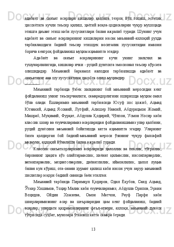 адабиёт   ва   санъат   асарлари   кишилар   қалбига   тезроқ   йўл   топиш,   эстетик
ҳиссиётига  кучли таъсир  қилиш, ҳаётий  воқеа-ҳодисаларни чуқур мушоҳада
этишга даъват этиш каби хусусиятлари билан ажралиб туради. Шунинг учун
адабиёт   ва   санъат   асарларининг   кишиларни   юксак   маънавий-ахлоқий   руҳда
тарбиялашдаги   бадиий   таъсир   этишдек   воситалик   хусусиятидан   имкони
борича кенгроқ фойдаланиш муҳим аҳамиятга эгадир. 
Адабиёт   ва   санъат   асарларининг   кучи   унинг   халқчил   ва
тушунарлилигида, кишилар ички - руҳий дунёсига эмосионал таъсир кўрсата
олишидадир.   Маънавий   баркамол   авлодни   тарбиялашда   адабиёт   ва
санъатнинг ана шу хусусиятини ҳисобга олиш муҳимдир. 
             
Маънавий   тарбияда   ўзбек   халқининг   бой   маънавий   меросидан   кенг
фойдаланиш унинг таъсирчанлиги, самарадорлигини оширишда муҳим омил
бўла   олади.   Ёшларимиз   маънавий   тарбиясида   Юсуф   хос   ҳожиб,   Аҳмад
Югнакий,   Аҳмад   Яссавий,   Лутфий,   Алишер   Навоий,   Абдураҳмон   Жомий,
Машраб,   Муқимий,   Фурқат,   Абдулла   Қодирий,   Чўлпон,   Усмон   Носир   каби
классик шоир ва ёзувчиларимиз асарларидан фойдаланишимиз улар қалбини,
руҳий   дунёсини   маънавий   бойитишда   катта   аҳамиятга   эгадир.   Уларнинг
бизга   қолдирган   бой   бадиий-маънавий   мероси   ўзининг   чуқур   фалсафий
мазмуни, аҳлоқий йўналиши билан ажралиб туради. 
Классик   санъаткорларимиз   асарларида   ҳалоллик   ва   поклик,   тўғрилик,
бировнинг   ҳақига   кўз   олайтирмаслик,   хиёнат   қилмаслик,   инсонпарварлик,
ватанпарвалик,   меҳнатсеварлик,   диёнатлилик,   иймонлилик,   ҳалол   луқма
билан кун кўриш, ота-онани ҳурмат қилиш каби инсон учун зарур маънавий
хислатлар юқори бадиий савияда баён этилган. 
Маънавий   тарбияда   Пиримқул   Қодиров,   Одил   Ёқубов,   Саид   Аҳмад,
Ўткир Хошимов, Тоҳир Малик каби ёзувчиларимиз; Абдулла Орипов, Эркин
Воҳидов,   Ойдин   Хожиева,   Омон   Матчон,   Рауф   Парфи   каби
шоирларимизнинг   асар   ва   шеърларидан   ҳам   кенг   фойдаланиш,   бадиий
асарлар,   улардаги   қаҳрамонларнинг   феъл-атвори,   ахлоқи,   маънавий   дунёси
тўғрисида суҳбат, мунозара ўтказиш катта самара беради. 
13