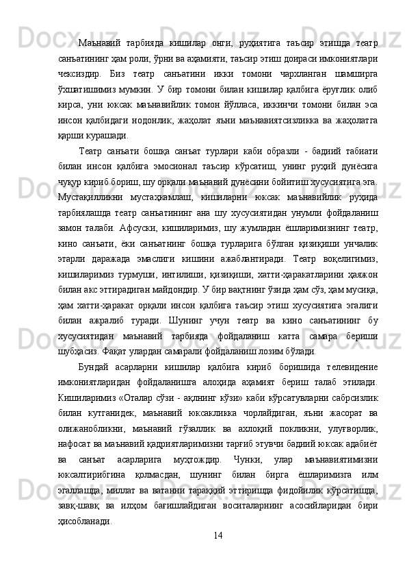 Маънавий   тарбияда   кишилар   онги,   руҳиятига   таъсир   этишда   театр
санъатининг ҳам роли, ўрни ва аҳамияти, таъсир этиш доираси имкониятлари
чексиздир.   Биз   театр   санъатини   икки   томони   чархланган   шамширга
ўхшатишимиз   мумкин.   У   бир   томони   билан   кишилар   қалбига   ёруғлик   олиб
кирса,   уни   юксак   маънавийлик   томон   йўлласа,   иккинчи   томони   билан   эса
инсон   қалбидаги   нодонлик,   жаҳолат   яъни   маънавиятсизликка   ва   жаҳолатга
қарши курашади. 
Театр   санъати   бошқа   санъат   турлари   каби   образли   -   бадиий   табиати
билан   инсон   қалбига   эмосионал   таъсир   кўрсатиш,   унинг   руҳий   дунёсига
чуқур кириб бориш, шу орқали маънавий дунёсини бойитиш хусусиятига эга.
Мустақилликни   мустаҳкамлаш,   кишиларни   юксак   маънавийлик   руҳида
тарбиялашда   театр   санъатининг   ана   шу   хусусиятидан   унумли   фойдаланиш
замон   талаби.   Афсуски,   кишиларимиз,   шу   жумладан   ёшларимизнинг   театр,
кино   санъати,   ёки   санъатнинг   бошқа   турларига   бўлган   қизиқиши   унчалик
этарли   даражада   эмаслиги   кишини   ажаблантиради.   Театр   воқелигимиз,
кишиларимиз   турмуши,   интилиши,   қизиқиши,   хатти-ҳаракатларини   ҳаяжон
билан акс эттирадиган майдондир. У бир вақтнинг ўзида ҳам сўз, ҳам мусиқа,
ҳам   хатти-ҳаракат   орқали   инсон   қалбига   таъсир   этиш   хусусиятига   эгалиги
билан   ажралиб   туради.   Шунинг   учун   театр   ва   кино   санъатининг   бу
хусусиятидан   маънавий   тарбияда   фойдаланиш   катта   самара   бериши
шубҳасиз. Фақат улардан самарали фойдаланиш лозим бўлади. 
Бундай   асарларни   кишилар   қалбига   кириб   боришида   телевидение
имкониятларидан   фойдаланишга   алоҳида   аҳамият   бериш   талаб   этилади.
Кишиларимиз «Оталар сўзи -  ақлнинг кўзи» каби кўрсатувларни сабрсизлик
билан   кутганидек,   маънавий   юксакликка   чорлайдиган,   яъни   жасорат   ва
олижанобликни,   маънавий   гўзаллик   ва   ахлоқий   покликни,   улуғворлик,
нафосат ва маънавий қадриятларимизни тарғиб этувчи бадиий юксак адабиёт
ва   санъат   асарларига   муҳтождир.   Чунки,   улар   маънавиятимизни
юксалтирибгина   қолмасдан,   шунинг   билан   бирга   ёшларимизга   илм
эгаллашда,   миллат   ва   ватанни   тараққий   эттиришда   фидойилик   кўрсатишда,
завқ-шавқ   ва   илҳом   бағишлайдиган   воситаларнинг   асосийларидан   бири
ҳисобланади. 
14