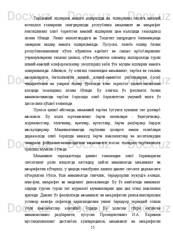 Тарбиявий   ишларни   амалга   оширишда   ва   ёшларимиз   онгига   миллий
истиқлол   ғояларини   сингдиришда   республика   маънавият   ва   маърифат
кенгашининг   олиб   бораётган   амалий   ишларини   ҳам   аълоҳида   таъкидлаш
лозим   бўлади.   Унинг   вилоятлардаги   ва   Тошкент   шаҳридаги   билимларида
самарали   ишлар   амалга   оширилмоқда.   Хусусан,   талаба   ёшлар   билан
республикамизнинг   кўзга   кўринган   адабиёт   ва   санъат   арбобларининг
учрашувларини   ташкил   қилиш,   кўзга   кўринган   олимлар   иштирокида   турли
илмий-амалий   конференсиялар   уюштириш   каби   ўта   муҳим   ишларни   амалга
оширилмоқда.   Айниқса,   бу   кенгаш   томонидан   маънавият,   тарбия   ва   таълим
масалаларига   бағишланган   илмий,   илмий-оммабоп   рисолаларни   босиб
чиқараётгани   ва   уларни   ёшлар   ўртасида   кенг   тарғибот   қилаётганлигини
алоҳида   таъкидлаш   лозим   бўлади.   Бу   кенгаш   ўз   фаолияти   билан
мамлакатимизда   тарбия   борасида   олиб   борилаётган   умумий   ишга   ўз
ҳиссасини қўшиб келмоқда. 
Хулоса   қилиб   айтганда,   маънавий   тарбия   бугунги   куннинг   энг   долзарб
масаласи.   Бу   ишга   юртимизнинг   барча   зиёлилари   -   ўқитувчилар,
журналистлар,   ёзувчилар,   врачлар,   артистлар,   барча   раҳбарлар   бирдек
масъулдирлар.   Мамлакатимизда   тарбияни   ҳозирги   замон   талаблари
даражасида   олиб   боришда   мавжуд   барча   имкониятлар   ва   воситалардан
самарали   фойдаланганимиздагина   маънавияти   юксак   ёшларни   тарбиялашга
эришиш мумкин бўлади. 
Маънавият   тараққиётида   давлат   томонидан   олиб   бориладиган
сиёсатнинг   роли   ниҳоятда   каттадир.   қайси   мамлакатда   маънавият   ва
маърифатни кўтариш, у ҳақида ғамхўрлик қилиш давлат сиёсати даражасига
кўтарилган   бўлса,   ўша   мамлакатда   тинчлик,   барқарорлик   вужудга   келади,
илм-фан,   маърифат   ва   маданият   ривожланади.   Бу   ўз   навбатида   мамлакат
олдида   турган   турли   энг   мураккаб   муаммоларни   ҳам   ҳал   этиш   имконини
яратади. Давлат ўз фаолиятида маънавият  ва маърифатни ривожлантиришни
устивор   вазифа   сифатида   қарагандагина   унинг   барқарор   тараққий   этиши
учун   имкониятлар   кенгайиб   боради.   Бу   ҳолатни   тўғри   англаган
мамлакатимиз   раҳбарияти,   хусусан   Президентимиз   И.А.   Каримов
мустақилликнинг   дастлабки   кунлариданоқ   маънавият   ва   маърифатни
15