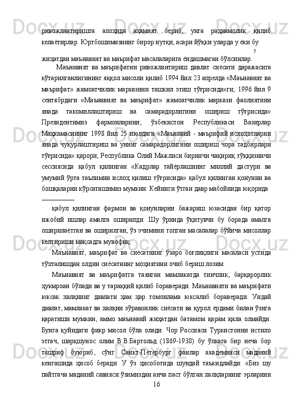 ривожлантиришга   алоҳида   аҳамият   бериб,   унга   раҳнамолик   қилиб
келаётирлар. Юртбошимизнинг бирор нутқи, асари йўқки уларда у ёки бу 
5
жиҳатдан маънавият ва маърифат масалаларига ёндашмаган бўлсинлар.
Маънавият   ва   маърифатни   ривожлантириш   давлат   сиёсати   даражасига
кўтарилганлигининг яққол мисоли қилиб 1994 йил 23 апрелда «Маънавият ва
маърифат»   жамоатчилик   марказини   ташкил   этиш   тўғрисида»ги;   1996   йил   9
сентябрдаги   «Маънавият   ва   маърифат»   жамоатчилик   маркази   фаолиятини
янада   такомиллаштириш   ва   самарадорлигини   ошириш   тўғрисида»
Президентимиз   фармонларини;   ўзбекистон   Республикаси   Вазирлар
Маҳкамасининг   1998   йил   25  июлдаги   «Маънавий   -   маърифий   ислоҳотларни
янада   чуқурлаштириш   ва   унинг   самарадорлигини   ошириш   чора   тадбирлари
тўғрисида» қарори; Республика Олий Мажлиси биринчи чақириқ тўққизинчи
сессиясида   қабул   қилинган   «Кадрлар   тайёрлашнинг   миллий   дастури   ва
умумий ўрта таълимни ислоҳ қилиш тўғрисида» қабул қилинган қонунни ва
бошқаларни кўрсатишимиз мумкин. Кейинги ўтган давр мабойнида юқорида 
                 
қабул   қилинган   фармон   ва   қонунларни   бажариш   юзасидан   бир   қатор
ижобий   ишлар   амалга   оширилди.   Шу   ўринда   ўқитувчи   бу   борада   амалга
оширилаётган ва оширилган, ўз эчимини топган масалалар бўйича мисоллар
келтириши мақсадга мувофиқ. 
Маънавият,   маърифат   ва   сиёсатнинг   ўзаро   боғлиқлиги   масаласи   устида
тўхталишдан олдин сиёсатнинг моҳиятини очиб бериш лозим. 
Маънавият   ва   маърифатга   таянган   мамлакатда   тинчлик,   барқарорлик
ҳукмроан бўлади ва у тараққий қилиб бораверади. Маънавияти ва маърифати
юксак   халқнинг   давлати   ҳам   ҳар   томонлама   юксалиб   бораверади.   Ундай
давлат, мамлакат ва халқни зўравонлик сиёсати ва қурол ёрдами билан ўзига
қаратиши   мумкин,   аммо   маънавий   жиҳатдан   батамом   қарам   қила   олмайди.
Бунга   қуйидаги   фикр   мисол   бўла   олади.   Чор   Россияси   Туркистонни   истило
этгач,   шарқшунос   олим   В.В.Бартольд   (1869-1930)   бу   ўлкага   бир   неча   бор
ташриф   буюриб,   сўнг   Санкт-Петербург   фанлар   академияси   маданий
кенгашида   ҳисоб   беради.   У   ўз   ҳисоботида   шундай   таъкидлайди:   «Биз   шу
пайтгача маданий савияси ўзимиздан анча паст бўлган халқларнинг эрларини
16  
  