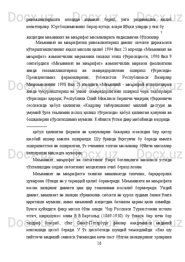ривожлантиришга   алоҳида   аҳамият   бериб,   унга   раҳнамолик   қилиб
келаётирлар. Юртбошимизнинг бирор нутқи, асари йўқки уларда у ёки бу 
5
жиҳатдан маънавият ва маърифат масалаларига ёндашмаган бўлсинлар.
Маънавият   ва   маърифатни   ривожлантириш   давлат   сиёсати   даражасига
кўтарилганлигининг яққол мисоли қилиб 1994 йил 23 апрелда «Маънавият ва
маърифат»   жамоатчилик   марказини   ташкил   этиш   тўғрисида»ги;   1996   йил   9
сентябрдаги   «Маънавият   ва   маърифат»   жамоатчилик   маркази   фаолиятини
янада   такомиллаштириш   ва   самарадорлигини   ошириш   тўғрисида»
Президентимиз   фармонларини;   ўзбекистон   Республикаси   Вазирлар
Маҳкамасининг   1998   йил   25  июлдаги   «Маънавий   -   маърифий   ислоҳотларни
янада   чуқурлаштириш   ва   унинг   самарадорлигини   ошириш   чора   тадбирлари
тўғрисида» қарори; Республика Олий Мажлиси биринчи чақириқ тўққизинчи
сессиясида   қабул   қилинган   «Кадрлар   тайёрлашнинг   миллий   дастури   ва
умумий ўрта таълимни ислоҳ қилиш тўғрисида» қабул қилинган қонунни ва
бошқаларни кўрсатишимиз мумкин. Кейинги ўтган давр мабойнида юқорида 
                 
қабул   қилинган   фармон   ва   қонунларни   бажариш   юзасидан   бир   қатор
ижобий   ишлар   амалга   оширилди.   Шу   ўринда   ўқитувчи   бу   борада   амалга
оширилаётган ва оширилган, ўз эчимини топган масалалар бўйича мисоллар
келтириши мақсадга мувофиқ. 
Маънавият,   маърифат   ва   сиёсатнинг   ўзаро   боғлиқлиги   масаласи   устида
тўхталишдан олдин сиёсатнинг моҳиятини очиб бериш лозим. 
Маънавият   ва   маърифатга   таянган   мамлакатда   тинчлик,   барқарорлик
ҳукмроан бўлади ва у тараққий қилиб бораверади. Маънавияти ва маърифати
юксак   халқнинг   давлати   ҳам   ҳар   томонлама   юксалиб   бораверади.   Ундай
давлат, мамлакат ва халқни зўравонлик сиёсати ва қурол ёрдами билан ўзига
қаратиши   мумкин,   аммо   маънавий   жиҳатдан   батамом   қарам   қила   олмайди.
Бунга   қуйидаги   фикр   мисол   бўла   олади.   Чор   Россияси   Туркистонни   истило
этгач,   шарқшунос   олим   В.В.Бартольд   (1869-1930)   бу   ўлкага   бир   неча   бор
ташриф   буюриб,   сўнг   Санкт-Петербург   фанлар   академияси   маданий
кенгашида   ҳисоб   беради.   У   ўз   ҳисоботида   шундай   таъкидлайди:   «Биз   шу
пайтгача маданий савияси ўзимиздан анча паст бўлган халқларнинг эрларини
16
