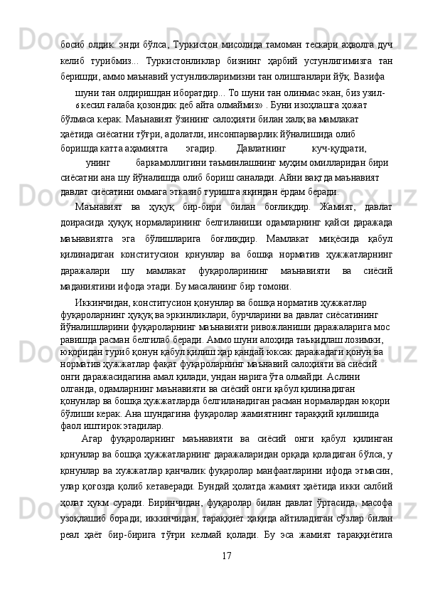 босиб  олдик. энди  бўлса,  Туркистон  мисолида тамоман  тескари  аҳволга  дуч
келиб   турибмиз...   Туркистонликлар   бизнинг   ҳарбий   устунлигимизга   тан
беришди, аммо маънавий устунликларимизни тан олишганлари йўқ. Вазифа 
шуни тан олдиришдан иборатдир... То шуни тан олинмас экан, биз узил-
6  кесил ғалаба қозондик деб айта олмаймиз» . Буни изоҳлашга ҳожат 
бўлмаса керак. Маънавият ўзининг салоҳияти билан халқ ва мамлакат 
ҳаётида сиёсатни тўғри, адолатли, инсонпарварлик йўналишида олиб 
боришда катта аҳамиятга  эгадир.  Давлатнинг  куч-қудрати, 
унинг  баркамоллигини таъминлашнинг муҳим омилларидан бири 
сиёсатни ана шу йўналишда олиб бориш саналади. Айни вақтда маънавият 
давлат сиёсатини оммага этказиб туришга яқиндан ёрдам беради. 
Маънавият   ва   ҳуқуқ   бир-бири   билан   боғлиқдир.   Жамият,   давлат
доирасида   ҳуқуқ   нормаларининг   белгиланиши   одамларнинг   қайси   даражада
маънавиятга   эга   бўлишларига   боғлиқдир.   Мамлакат   миқёсида   қабул
қилинадиган   конститусион   қонунлар   ва   бошқа   норматив   ҳужжатларнинг
даражалари   шу   мамлакат   фуқароларининг   маънавияти   ва   сиёсий
маданиятини ифода этади. Бу масаланинг бир томони. 
Иккинчидан, конститусион қонунлар ва бошқа норматив ҳужжатлар 
фуқароларнинг ҳуқуқ ва эркинликлари, бурчларини ва давлат сиёсатининг 
йўналишларини фуқароларнинг маънавияти ривожланиши даражаларига мос 
равишда расман белгилаб беради. Аммо шуни алоҳида таъкидлаш лозимки, 
юқоридан туриб қонун қабул қилиш ҳар қандай юксак даражадаги қонун ва 
норматив ҳужжатлар фақат фуқароларнинг маънавий салоҳияти ва сиёсий 
онги даражасидагина амал қилади, ундан нарига ўта олмайди. Аслини 
олганда, одамларнинг маънавияти ва сиёсий онги қабул қилинадиган 
қонунлар ва бошқа ҳужжатларда белгиланадиган расман нормалардан юқори 
бўлиши керак. Ана шундагина фуқаролар жамиятнинг тараққий қилишида 
фаол иштирок этадилар. 
Агар   фуқароларнинг   маънавияти   ва   сиёсий   онги   қабул   қилинган
қонунлар ва бошқа ҳужжатларнинг даражаларидан орқада қоладиган бўлса, у
қонунлар ва хужжатлар қанчалик фуқаролар манфаатларини ифода этмасин,
улар қоғозда қолиб кетаверади. Бундай ҳолатда жамият ҳаётида икки салбий
ҳолат   ҳукм   суради.   Биринчидан,   фуқаролар   билан   давлат   ўртасида,   масофа
узоқлашиб боради;  иккинчидан,  тараққиёт ҳақида айтиладиган сўзлар билан
реал   ҳаёт   бир-бирига   тўғри   келмай   қолади.   Бу   эса   жамият   тараққиётига
17  
  