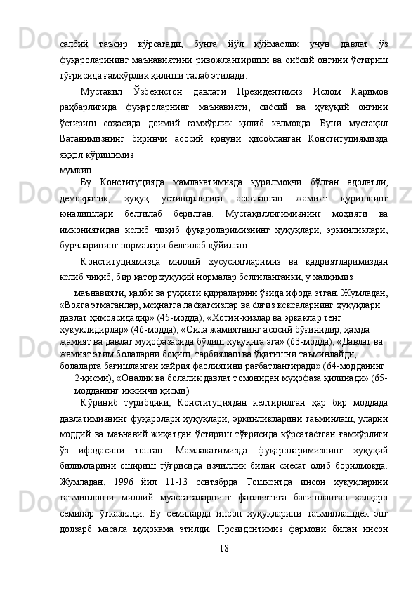 салбий   таъсир   кўрсатади,   бунга   йўл   қўймаслик   учун   давлат   ўз
фуқароларининг   маънавиятини   ривожлантириши   ва   сиёсий   онгини   ўстириш
тўғрисида ғамхўрлик қилиши талаб этилади. 
Мустақил   Ўзбекистон   давлати   Президентимиз   Ислом   Каримов
раҳбарлигида   фуқароларнинг   маънавияти,   сиёсий   ва   ҳуқуқий   онгини
ўстириш   соҳасида   доимий   ғамхўрлик   қилиб   келмоқда.   Буни   мустақил
Ватанимизнинг   биринчи   асосий   қонуни   ҳисобланган   Конституциямизда
яққол кўришимиз 
мумкин
Бу   Конституцияда   мамлакатимизда   қурилмоқчи   бўлган   адолатли,
демократик,   ҳуқуқ   устиворлигига   асосланган   жамият   қуришнинг
юналишлари   белгилаб   берилган.   Мустақиллигимизнинг   моҳияти   ва
имкониятидан   келиб   чиқиб   фуқароларимизнинг   ҳуқуқлари,   эркинликлари,
бурчларининг нормалари белгилаб қўйилган. 
Конституциямизда   миллий   хусусиятларимиз   ва   қадриятларимиздан
келиб чиқиб, бир қатор хуқуқий нормалар белгиланганки, у халқимиз 
маънавияти, қалби ва руҳияти қирраларини ўзида ифода этган. Жумладан,
«Вояга этмаганлар, меҳнатга лаёқатсизлар ва ёлғиз кексаларнинг ҳуқуқлари 
давлат ҳимоясидадир» (45-модда), «Хотин-қизлар ва эркаклар тенг 
хуқуқлидирлар» (46-модда), «Оила жамиятнинг асосий бўғинидир, ҳамда 
жамият ва давлат муҳофазасида бўлиш хуқуқига эга» (63-модда), «Давлат ва 
жамият этим болаларни боқиш, тарбиялаш ва ўқитишни таъминлайди, 
болаларга бағишланган хайрия фаолиятини рағбатлантиради» (64-модданинг 
2-қисми), «Оналик ва болалик давлат томонидан муҳофаза қилинади» (65-
модданинг иккинчи қисми)
Кўриниб   турибдики,   Конституциядан   келтирилган   ҳар   бир   моддада
давлатимизнинг фуқаролари ҳуқуқлари, эркинликларини таъминлаш, уларни
моддий   ва   маънавий   жиҳатдан   ўстириш   тўғрисида   кўрсатаётган   ғамхўрлиги
ўз   ифодасини   топган.   Мамлакатимизда   фуқароларимизнинг   хуқуқий
билимларини   ошириш   тўғрисида   изчиллик   билан   сиёсат   олиб   борилмоқда.
Жумладан,   1996   йил   11-13   сентябрда   Тошкентда   инсон   хуқуқларини
таъминловчи   миллий   муассасаларнинг   фаолиятига   бағишланган   халқаро
семинар   ўтказилди.   Бу   семинарда   инсон   хуқуқларини   таъминлашдек   энг
долзарб   масала   муҳокама   этилди.   Президентимиз   фармони   билан   инсон
18