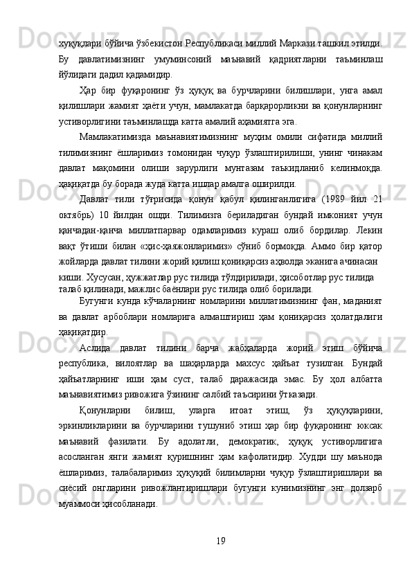 хуқуқлари бўйича ўзбекистон Республикаси миллий Маркази ташкил этилди.
Бу   давлатимизнинг   умуминсоний   маънавий   қадриятларни   таъминлаш
йўлидаги дадил қадамидир. 
Ҳар   бир   фуқаронинг   ўз   ҳуқуқ   ва   бурчларини   билишлари,   унга   амал
қилишлари жамият ҳаёти учун, мамлакатда  барқарорликни ва қонунларнинг
устиворлигини таъминлашда катта амалий аҳамиятга эга. 
Мамлакатимизда   маънавиятимизнинг   муҳим   омили   сифатида   миллий
тилимизнинг   ёшларимиз   томонидан   чуқур   ўзлаштирилиши,   унинг   чинакам
давлат   мақомини   олиши   зарурлиги   мунтазам   таъкидланиб   келинмоқда.
ҳақиқатда бу борада жуда катта ишлар амалга оширилди. 
Давлат   тили   тўғрисида   қонун   қабул   қилинганлигига   (1989   йил   21
октябрь)   10   йилдан   ошди.   Тилимизга   бериладиган   бундай   имконият   учун
қанчадан-қанча   миллатпарвар   одамларимиз   кураш   олиб   бордилар.   Лекин
вақт   ўтиши   билан   «ҳис-ҳаяжонларимиз»   сўниб   бормоқда.   Аммо   бир   қатор
жойларда давлат тилини жорий қилиш қониқарсиз аҳволда эканига ачинасан 
киши. Хусусан, ҳужжатлар рус тилида тўлдирилади, ҳисоботлар рус тилида 
талаб қилинади, мажлис баёнлари рус тилида олиб борилади. 
Бугунги   кунда   кўчаларнинг   номларини   миллатимизнинг   фан,   маданият
ва   давлат   арбоблари   номларига   алмаштириш   ҳам   қониқарсиз   ҳолатдалиги
ҳақиқатдир. 
Аслида   давлат   тилини   барча   жабҳаларда   жорий   этиш   бўйича
республика,   вилоятлар   ва   шаҳарларда   махсус   ҳайъат   тузилган.   Бундай
ҳайъатларнинг   иши   ҳам   суст,   талаб   даражасида   эмас.   Бу   ҳол   албатта
маънавиятимиз ривожига ўзининг салбий таъсирини ўтказади. 
Қонунларни   билиш,   уларга   итоат   этиш,   ўз   ҳуқуқларини,
эркинликларини   ва   бурчларини   тушуниб   этиш   ҳар   бир   фуқаронинг   юксак
маънавий   фазилати.   Бу   адолатли,   демократик,   ҳуқуқ   устиворлигига
асосланган   янги   жамият   қуришнинг   ҳам   кафолатидир.   Худди   шу   маънода
ёшларимиз,   талабаларимиз   ҳуқуқий   билимларни   чуқур   ўзлаштиришлари   ва
сиёсий   онгларини   ривожлантиришлари   бугунги   кунимизнинг   энг   долзарб
муаммоси ҳисобланади. 
19
