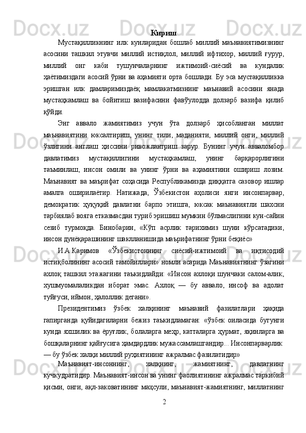 Кириш
Мустақилликнинг   илк   кунларидан   бошлаб   миллий   маънавиятимизнинг
асосини   ташкил   этувчи   миллий   истиқлол,   миллий   ифтихор,   миллий   ғурур,
миллий   онг   каби   тушунчаларнинг   ижтимоий-сиёсий   ва   кундалик
ҳаётимиздаги асосий ўрни ва аҳамияти орта бошлади. Бу эса мустақилликка
эришган   илк   дамларимиздаёқ   мамлакатмизнинг   маънавий   асосини   янада
мустаҳкамлаш   ва   бойитиш   вазифасини   фавўулодда   долзарб   вазифа   қилиб
қўйди. 
Энг   аввало   жамиятимиз   учун   ўта   долзарб   ҳисобланган   миллат
маънавиятини   юксалтириш,   унинг   тили,   маданияти,   миллий   онги,   миллий
ўзлигини   англаш   ҳиссини   ривожлантриш   зарур.   Бунинг   учун   авваломбор
давлатимиз   мустақиллигини   мустаҳкамлаш,   унинг   барқарорлигини
таъминлаш,   инсон   омили   ва   унинг   ўрни   ва   аҳамиятини   ошириш   лозим.
Маънавият   ва   маърифат   соҳасида   Республикамизда   диққатга   сазовор   ишлар
амалга   оширилаётир.   Натижада,   Ўзбекистон   аҳолиси   янги   инсонпарвар,
демократик   ҳуқуқий   давлатни   барпо   этишга,   юксак   маънавиятли   шахсни
тарбиялаб вояга етказмасдан туриб эришиш мумкин бўлмаслигини кун-сайин
сезиб   турмоқда.   Бинобарин,   «Кўп   асрлик   тарихимиз   шуни   кўрсатадики,
инсон дунёқарашининг шаклланишида маърифатнинг ўрни беқиёс» 
И.А.Каримов   «Ўзбекистоннинг   сиёсий-ижтимоий   ва   иқтисодий
истиқболининг асосий тамойиллари» номли асарида Маънавиятнинг ўзагини
ахлоқ   ташкил   этажагини   таъкидлайди:   «Инсон   ахлоқи   шунчаки   салом-алик,
хушмуомалаликдан   иборат   эмас.   Ахлоқ   —   бу   аввало,   инсоф   ва   адолат
туйғуси, иймон, ҳалоллик дегани». 
Президентимиз   ўзбек   халқининг   маънавий   фазилатлари   ҳақида
гапирганда   қуйидагиларни   бежиз   таъкидламаган:   «ўзбек   оиласида   бугунги
кунда яхшилик ва ёруғлик, болаларга меҳр, катталарга ҳурмат, яқинларга ва
бошқаларнинг қайғусига ҳамдардлик мужассамлашгандир... Инсонпарварлик 
— бу ўзбек халқи миллий руҳиятининг ажралмас фазилатидир» 
Маънавият-инсоннинг,   халқнинг,   жамиятнинг,   давлатнинг
кучкудратидир. Маънавият-инсон ва унинг фаолиятининг ажралмас таркибий
қисми, онги, ақл-заковатининг  маҳсули, маънавият-жамиятнинг, миллатнинг
2