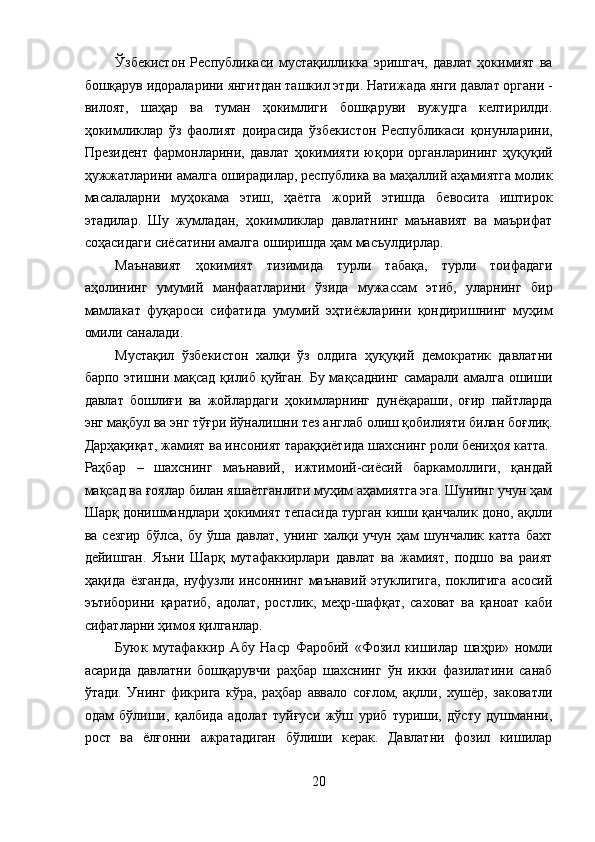 Ўзбекистон   Республикаси   мустақилликка   эришгач,   давлат   ҳокимият   ва
бошқарув идораларини янгитдан ташкил этди. Натижада янги давлат органи -
вилоят,   шаҳар   ва   туман   ҳокимлиги   бошқаруви   вужудга   келтирилди.
ҳокимликлар   ўз   фаолият   доирасида   ўзбекистон   Республикаси   қонунларини,
Президент   фармонларини,   давлат   ҳокимияти   юқори   органларининг   ҳуқуқий
ҳужжатларини амалга оширадилар, республика ва маҳаллий аҳамиятга молик
масалаларни   муҳокама   этиш,   ҳаётга   жорий   этишда   бевосита   иштирок
этадилар.   Шу   жумладан,   ҳокимликлар   давлатнинг   маънавият   ва   маърифат
соҳасидаги сиёсатини амалга оширишда ҳам масъулдирлар. 
Маънавият   ҳокимият   тизимида   турли   табақа,   турли   тоифадаги
аҳолининг   умумий   манфаатларини   ўзида   мужассам   этиб,   уларнинг   бир
мамлакат   фуқароси   сифатида   умумий   эҳтиёжларини   қондиришнинг   муҳим
омили саналади. 
Мустақил   ўзбекистон   халқи   ўз   олдига   ҳуқуқий   демократик   давлатни
барпо этишни мақсад қилиб қуйган. Бу мақсаднинг самарали амалга ошиши
давлат   бошлиғи   ва   жойлардаги   ҳокимларнинг   дунёқараши,   оғир   пайтларда
энг мақбул ва энг тўғри йўналишни тез англаб олиш қобилияти билан боғлиқ.
Дарҳақиқат, жамият ва инсоният тараққиётида шахснинг роли бениҳоя катта. 
Раҳбар   –   шахснинг   маънавий,   ижтимоий-сиёсий   баркамоллиги,   қандай
мақсад ва ғоялар билан яшаётганлиги муҳим аҳамиятга эга. Шунинг учун ҳам
Шарқ донишмандлари ҳокимият тепасида турган киши қанчалик доно, ақлли
ва   сезгир   бўлса,   бу   ўша   давлат,   унинг   халқи   учун   ҳам   шунчалик   катта   бахт
дейишган.   Яъни   Шарқ   мутафаккирлари   давлат   ва   жамият,   подшо   ва   раият
ҳақида   ёзганда,   нуфузли   инсоннинг   маънавий   этуклигига,   поклигига   асосий
эътиборини   қаратиб,   адолат,   ростлик,   меҳр-шафқат,   саховат   ва   қаноат   каби
сифатларни ҳимоя қилганлар. 
Буюк   мутафаккир   Абу   Наср   Фаробий   «Фозил   кишилар   шаҳри»   номли
асарида   давлатни   бошқарувчи   раҳбар   шахснинг   ўн   икки   фазилатини   санаб
ўтади.   Унинг   фикрига   кўра,   раҳбар   аввало   соғлом,   ақлли,   хушёр,   заковатли
одам   бўлиши,   қалбида   адолат   туйғуси   жўш   уриб   туриши,   дўсту   душманни,
рост   ва   ёлғонни   ажратадиган   бўлиши   керак.   Давлатни   фозил   кишилар
20  
  