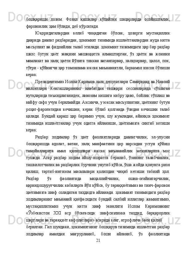 бошқариши   лозим.   Фозил   кишилар   кўпайган   шаҳарларда   осойишталик,
фаровонлик ҳам бўлади, деб кўрсатади. 
Юқоридагилардан   келиб   чиқадиган   бўлсак,   ҳозирги   мустақиллик
даврида давлат раҳбаридан, ҳокимият тизимида ишлаётганлардан жуда катта
масъулият ва фидоийлик талаб этилади. ҳокимият тизимидаги ҳар бир раҳбар
шахс   бутун   ҳаёт   завқини   машаққатга   алмаштирган,   ўз   ҳаёти   ва   жонини
мамлакат   ва   халқ   ҳаёти   йўлига   тиккан   ватанпарвар,   халқпарвар,   ҳалол,   пок,
тўғри - қўйингчи ҳар томонлама юксак маънавиятли, баркамол инсон бўлиши
керак. 
Президентимиз Ислом Каримов халқ депутатлари Самарқанд ва Навоий
вилоятлари   Кенгашларининг   навбатдан   ташқари   сессияларида   сўзлаган
нутқларида таъкидлаганидек, лавозим кишига кибру ҳаво, бойлик тўплаш ва
кайфу сафо учун берилмайди. Аксинча, у юксак масъулиятни, ҳаётнинг бутун
роҳат-фароғатидан   кечишни,   керак   бўлиб   қолганда   ўзидан   кечишни   талаб
қилади.   Бундай   қараш   ҳар   биримиз   учун,   шу   жумладан,   айниқса   ҳокимият
тизимида   ишлаётганлар   учун   одатга   айланиши,   ҳаётимизга   сингиб   кетиши
керак. 
Раҳбар   ходимлар   ўз   ҳаёт   фаолиятларида   давлатчилик,   эл-улусни
бошқаришда   адолат,   ватан,   халқ   манфаатини   ҳар   нарсадан   устун   қўйиш
тамойилларига   амал   қилишлари   юксак   маънавийлик   мезонларига   мос
тушади.   Агар   раҳбар   ходим   айшу-ишратга   берилиб,   ўзининг   талабчанлик,
ташкилотчилик ва раҳбарлик бурчини унутиб қўйса, ўша жойда қонунга риоя
қилиш,   тартиб-интизом   масалалари   қолипдан   чиқиб   кетиши   табиий   ҳол.
Раҳбар   ўз   фаолиятида   маҳаллийчилик,   ошна-оғайнигарчилик,
қариндошуруғчилик кабиларга йўл қўйса, бу тараққиётимиз ва тинч-фаровон
ҳаётимизга хавф соладиган таҳдидга айланади. ҳокимият тизимидаги раҳбар
ходимларнинг   маънавий   қиёфасидаги   бундай   салбий   иллатлар   жамиятимиз,
мустақиллигимиз   учун   катта   хавф   эканлиги   Ислом   Каримовнинг
«Ўзбекистон   ХХI   аср   бўсағасида:   хавфсизликка   таҳдид,   барқарорлик
шартлари ва тараққиёт кафолатлари» асарида кенг, атрофлича баён қилиб 
берилган. Гап шундаки, ҳокимиятнинг бошқарув тизимида ишлаётган раҳбар
ходимлар   амалдан   мағрурланиб,   боши   айланиб,   ўз   фаолиятида
21  
  