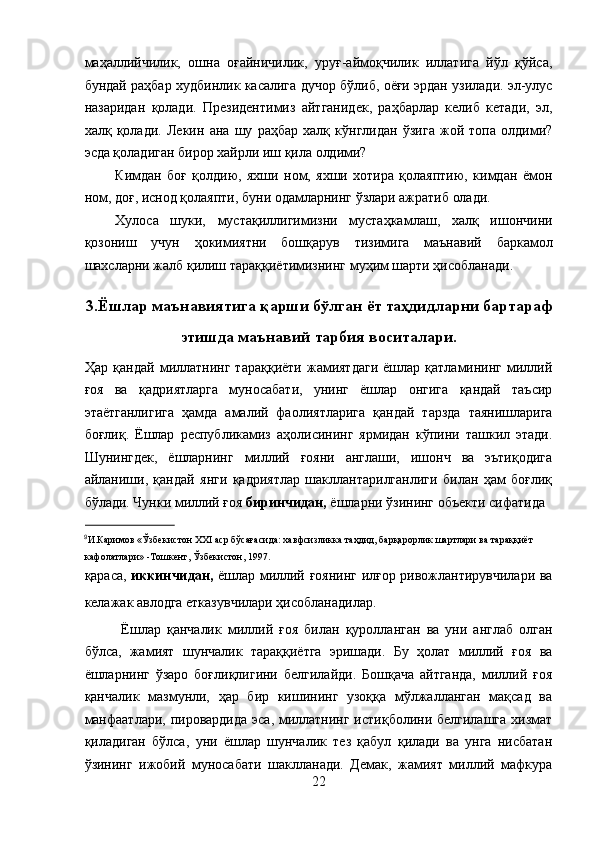 маҳаллийчилик,   ошна   оғайничилик,   уруғ-аймоқчилик   иллатига   йўл   қўйса,
бундай раҳбар худбинлик касалига дучор бўлиб, оёғи эрдан узилади. эл-улус
назаридан   қолади.   Президентимиз   айтганидек,   раҳбарлар   келиб   кетади,   эл,
халқ   қолади.   Лекин   ана   шу   раҳбар   халқ   кўнглидан   ўзига   жой   топа   олдими?
эсда қоладиган бирор хайрли иш қила олдими? 
Кимдан   боғ   қолдию,   яхши   ном,   яхши   хотира   қолаяптию,   кимдан   ёмон
ном, доғ, иснод қолаяпти, буни одамларнинг ўзлари ажратиб олади. 
Хулоса   шуки,   мустақиллигимизни   мустаҳкамлаш,   халқ   ишончини
қозониш   учун   ҳокимиятни   бошқарув   тизимига   маънавий   баркамол
шахсларни жалб қилиш тараққиётимизнинг муҳим шарти ҳисобланади. 
 
3.Ёшлар маънавиятига қарши бўлган ёт таҳдидларни бартараф
этишда маънавий тарбия воситалари.
Ҳар  қандай  миллатнинг  тараққиёти   жамиятдаги   ёшлар   қатламининг   миллий
ғоя   ва   қадриятларга   муносабати,   унинг   ёшлар   онгига   қандай   таъсир
этаётганлигига   ҳамда   амалий   фаолиятларига   қандай   тарзда   таянишларига
боғлиқ.   Ёшлар   республикамиз   аҳолисининг   ярмидан   кўпини   ташкил   этади.
Шунингдек,   ёшларнинг   миллий   ғояни   англаши,   ишонч   ва   эътиқодига
айланиши,   қандай   янги   қадриятлар   шакллантарилганлиги   билан   ҳам   боғлиқ
бўлади. Чунки миллий ғоя  биринчидан,  ёшларни ўзининг объекти сифатида 
                       
9
И.Каримов «Ўзбекистон ХХI аср бўсағасида: хавфсизликка таҳдид, барқарорлик шартлари ва тараққиёт 
кафолатлари» -Тошкент, Ўзбекистон, 1997.   
қараса,   иккинчидан,   ёшлар миллий ғоянинг илғор ривожлантирувчилари ва
келажак авлодга етказувчилари ҳисобланадилар.    
  Ёшлар   қанчалик   миллий   ғоя   билан   қуролланган   ва   уни   англаб   олган
бўлса,   жамият   шунчалик   тараққиётга   эришади.   Бу   ҳолат   миллий   ғоя   ва
ёшларнинг   ўзаро   боғлиқлигини   белгилайди.   Бошқача   айтганда,   миллий   ғоя
қанчалик   мазмунли,   ҳар   бир   кишининг   узоққа   мўлжалланган   мақсад   ва
манфаатлари, пировардида эса, миллатнинг истиқболини белгилашга хизмат
қиладиган   бўлса,   уни   ёшлар   шунчалик   тез   қабул   қилади   ва   унга   нисбатан
ўзининг   ижобий   муносабати   шаклланади.   Демак,   жамият   миллий   мафкура
22