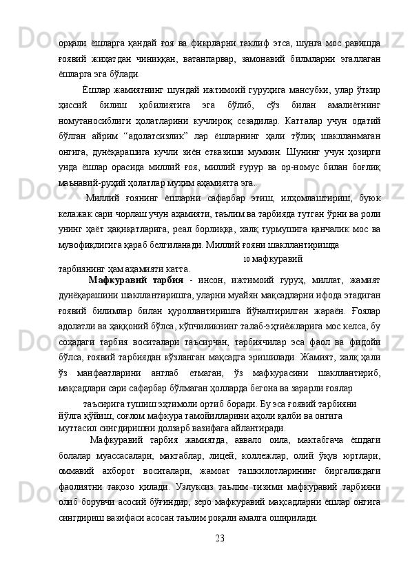 орқали   ёшларга   қандай   ғоя   ва   фикрларни   таклиф   этса,   шунга   мос   равишда
ғоявий   жиҳатдан   чиниққан,   ватанпарвар,   замонавий   билмларни   эгаллаган
ёшларга эга бўлади. 
  Ёшлар   жамиятнинг   шундай   ижтимоий   гуруҳига   мансубки,   улар   ўткир
ҳиссий   билиш   қобилиятига   эга   бўлиб,   сўз   билан   амалиётнинг
номутаносиблиги   ҳолатларини   кучлироқ   сезадилар.   Катталар   учун   одатий
бўлган   айрим   “адолатсизлик”   лар   ёшларнинг   ҳали   тўлиқ   шаклланмаган
онгига,   дунёқарашига   кучли   зиён   етказиши   мумкин.   Шунинг   учун   ҳозирги
унда   ёшлар   орасида   миллий   ғоя,   миллий   ғурур   ва   ор-номус   билан   боғлиқ
маънавий-руҳий ҳолатлар муҳим аҳамиятга эга. 
  Миллий   ғоянинг   ёшларни   сафарбар   этиш,   илҳомлаштириш,   буюк
келажак сари чорлаш учун аҳамияти, таълим ва тарбияда тутган ўрни ва роли
унинг   ҳаёт   ҳақиқатларига,   реал   борлиққа,   халқ   турмушига   қанчалик   мос   ва
мувофиқлигига қараб белгиланади. Миллий ғояни шакллантиришда 
10  мафкуравий
тарбиянинг ҳам аҳамияти катта.
  Мафкуравий   тарбия   -   инсон,   ижтимоий   гуруҳ,   миллат,   жамият
дунёқарашини шакллантиришга, уларни муайян мақсадларни ифода этадиган
ғоявий   билимлар   билан   қуроллантиришга   йўналтирилган   жараён.   Ғоялар
адолатли ва ҳаққоний бўлса, кўпчиликнинг талаб-эҳтиёжларига мос келса, бу
соҳадаги   тарбия   воситалари   таъсирчан,   тарбиячилар   эса   фаол   ва   фидойи
бўлса,   ғоявий   тарбиядан   кўзланган   мақсадга   эришилади.   Жамият,   халқ  ҳали
ўз   манфаатларини   англаб   етмаган,   ўз   мафкурасини   шакллантириб,
мақсадлари сари сафарбар бўлмаган ҳолларда бегона ва зарарли ғоялар 
таъсирига тушиш эҳтимоли ортиб боради. Бу эса ғоявий тарбияни 
йўлга қўйиш, соғлом мафкура тамойилларини аҳоли қалби ва онгига 
муттасил сингдиришни долзарб вазифага айлантиради. 
  Мафкуравий   тарбия   жамиятда,   аввало   оила,   мактабгача   ёшдаги
болалар   муассасалари,   мактаблар,   лицей,   коллежлар,   олий   ўқув   юртлари,
оммавий   ахборот   воситалари,   жамоат   ташкилотларининг   биргаликдаги
фаолиятни   тақозо   қилади.   Узлуксиз   таълим   тизими   мафкуравий   тарбияни
олиб борувчи асосий бўғиндир, зеро мафкуравий мақсадларни ёшлар онгига
сингдириш вазифаси асосан таълим роқали амалга оширилади. 
23