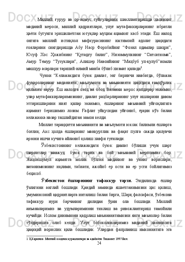 Миллий   ғурур   ва   ор-номус   туйғуларини   шакллантиришда   халқнинг
маданий   мероси,   миллий   қадриятлари,   улуғ   мутафаккирларнинг   ибратли
ҳаёти   бугунги   эришилаётган   ютуқлар   муҳим   аҳамият   касб   этади.   Ёш   авлод
онгига   миллий   истиқлол   мафкурасининг   ижтимоий   адолат   ҳақидаги
ғояларини   сингдиришда   Абу   Наср   Форобийниг   “Фозил   одамлар   шаҳри”,
Юсуф   Хос   Ҳожибнинг   “Қутадғу   билиг”,   Низоммулкнинг   “Сиёсатнома”,
Амур   Темур   “Тузуклари”,   Алишер   Навоийнинг   “Маҳбуб   ул-қулуб”номли
машҳур асарлари тарихий-илмий манба бўлиб хизмат қилади 1
. 
  Чунки   “Келажакдаги   буюк   давлат,   энг   биринчи   навбатда,   бўлажак
фуқароларнинг   маданияти,   маълумоти   ва   маънавияти   ҳақидаги   ғамҳўрлик
қилмоғи   зарур.   Ёш   авлодга   озод   ва   обод   Ватанни   мерос   қолдирар   эканмиз,
улар мутафаккирларимизнинг, давлат  раҳбарлиранинг улуғ ишларини давом
эттиришларини   ният   қилар   эканмиз,   ёшларнинг   маънавий   уйғоқлигига
аҳамият   беришимиз   лозим.   Ғафлат   уйқусидан   уйғониб,   ёрқин   кўз   билан
келажакка назар ташлайдиган замон келди. 
 Миллат тараққиёти маънавияти ва маълумоти юксак билимли ёшларга
боғлиқ.   Акс   ҳолда   ёшларнинг   манқуртлик   ва   фақат   пулга   сажда   қилувчи
арзони ишчи кучига айланиб қолиш хавфи туғилади. 
  Ўзбекистоннинг   келажакдаги   буюк   давлат   бўлиши   учун   шарт
шароитлар   мавжуд:   буюк   тарих   ва   бой   маънавий   меросимиз   бор.
Жаҳоншумул   аҳамятга   молик   бўлган   маданият   ва   унинг   ворислари,
ватанимизнинг   иқлими,   табиати,   ажойиб   ер   ости   ва   ер   усти   бойлигимиз
беҳисоб. 
  Ўзбекистон   ёшларининг   тафаккур   тарзи.   Эндиликда   ёшлар
ўзлигини   англай   бошлади.   Қандай   заминда   яшаётганимизни   ҳис   қилиш,
умуминсоний қадриятларга интилиш билан бирга, Шарқ фалсафаси, ўзбекона
тафаккур   нури   барчанинг   дилидан   ўрин   ола   бошлади.   Миллий
анъаналаримиз   ва   удумларимизни   тиклаш   ва   ривожлантириш   тамойили
кучайди. Ислом динимизни қадрлаш маънавиятимизни янги маънолар билан
тўлдиришга   олиб   келди.   Улуғ   бобоколонларимиз   маданий   хазинасига
ҳақиқий   ворислик   қила   бошладик.   Улардан   фахрланиш   имкониятига   эга
1  Ҳ.Каримов. Миллий озодлик курашчилари ва адабиёти Тошкент 1997 йил. 
24