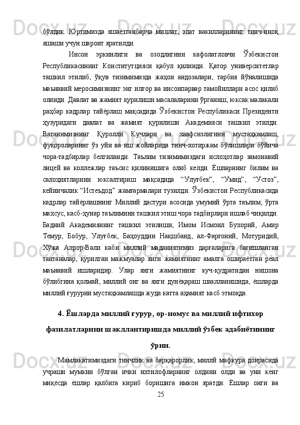 бўлдик.   Юртимизда   яшаётганбарча   миллат,   элат   вакилларининг   тинч-иноқ
яшаши учун шароит яратилди. 
  Инсон   эркинлиги   ва   озодлигини   кафолатловчи   Ўзбекистон
Республикасининг   Конститутцияси   қабул   қилинди.   Қатор   университетлар
ташкил   этилиб,   ўқув   тизимимизда   жаҳон   андозалари,   тарбия   йўналишида
маънавий меросимизнинг энг илғор ва инсонпарвар тамойиллари асос қилиб
олинди. Давлат ва жамият қурилиши масалаларини ўрганиш, юксак малакали
раҳбар   кадрлар   тайёрлаш   мақсадида   Ўзбекистон   Республикаси   Президенти
ҳузуридаги   давлат   ва   жамият   қурилиши   Академияси   ташкил   этилди.
Ватанимизнинг   Қуролли   Кучлари   ва   хавфсизлигини   мустаҳкамлаш,
фуқороларнинг   ўз   уйи   ва   иш   жойларида   тинч-хотиржам   бўлишлари   бўйича
чора-тадбирлар   белгиланди.   Таълим   тизимимиздаги   ислоҳотлар   замонавий
лицей   ва   коллежлар   таъсис   қилинишига   олиб   келди.   Ёшларнинг   билим   ва
салоҳиятларини   юксалтириш   мақсадида   “Улуғбек”,   “Умид”,   “Устоз”,
кейинчалик  “Истеъдод”   жамғармалари   тузилди.  Ўзбекистон  Республикасида
кадрлар   тайёрлашнинг   Миллий   дастури   асосида   умумий   ўрта   таълим,   ўрта
махсус, касб-ҳунар таълимини ташкил этиш чора тадбирлари ишлаб чиқилди.
Бадиий   Академиянинг   ташкил   этилиши,   Имом   Исмоил   Бухорий,   Амир
Темур,   Бобур,   Улуғбек,   Баҳоуддин   Нақшбанд,   ал-Фарғоний,   Мотуридий,
Хўжа   Ахрор-Вали   каби   миллий   маданиятимиз   дарғаларига   бағишланган
тантаналар,   қурилган   мажмуалар   янги   жамиятнинг   амалга   ошираётган   реал
маънавий   ишларидир.   Улар   янги   жамиятнинг   куч-қудратидан   нишона
бўлибгина   қолмай,   миллий   онг   ва   янги   дунёқараш   шаклланишида,   ёшларда
миллий ғурурни мустаҳкамлашда жуда катта аҳамият касб этмоқда. 
 
4. Ёшларда миллий ғурур, ор-номус ва миллий ифтихор
фазилатларини шакллантиришда миллий ўзбек адабиётининг
ўрни.
Мамлакатимиздаги  тинчлик  ва  барқарорлик,  миллй мафкура доирасида
учраши   мумкин   бўлган   ички   ихтилофларнинг   олдини   олди   ва   уни   кенг
миқёсда   ёшлар   қалбига   кириб   боришига   имкон   яратди.   Ёшлар   онги   ва
25  
  