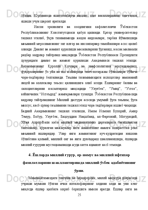 бўлдик.   Юртимизда   яшаётганбарча   миллат,   элат   вакилларининг   тинч-иноқ
яшаши учун шароит яратилди. 
  Инсон   эркинлиги   ва   озодлигини   кафолатловчи   Ўзбекистон
Республикасининг   Конститутцияси   қабул   қилинди.   Қатор   университетлар
ташкил   этилиб,   ўқув   тизимимизда   жаҳон   андозалари,   тарбия   йўналишида
маънавий меросимизнинг энг илғор ва инсонпарвар тамойиллари асос қилиб
олинди. Давлат ва жамият қурилиши масалаларини ўрганиш, юксак малакали
раҳбар   кадрлар   тайёрлаш   мақсадида   Ўзбекистон   Республикаси   Президенти
ҳузуридаги   давлат   ва   жамият   қурилиши   Академияси   ташкил   этилди.
Ватанимизнинг   Қуролли   Кучлари   ва   хавфсизлигини   мустаҳкамлаш,
фуқороларнинг   ўз   уйи   ва   иш   жойларида   тинч-хотиржам   бўлишлари   бўйича
чора-тадбирлар   белгиланди.   Таълим   тизимимиздаги   ислоҳотлар   замонавий
лицей   ва   коллежлар   таъсис   қилинишига   олиб   келди.   Ёшларнинг   билим   ва
салоҳиятларини   юксалтириш   мақсадида   “Улуғбек”,   “Умид”,   “Устоз”,
кейинчалик  “Истеъдод”   жамғармалари   тузилди.  Ўзбекистон  Республикасида
кадрлар   тайёрлашнинг   Миллий   дастури   асосида   умумий   ўрта   таълим,   ўрта
махсус, касб-ҳунар таълимини ташкил этиш чора тадбирлари ишлаб чиқилди.
Бадиий   Академиянинг   ташкил   этилиши,   Имом   Исмоил   Бухорий,   Амир
Темур,   Бобур,   Улуғбек,   Баҳоуддин   Нақшбанд,   ал-Фарғоний,   Мотуридий,
Хўжа   Ахрор-Вали   каби   миллий   маданиятимиз   дарғаларига   бағишланган
тантаналар,   қурилган   мажмуалар   янги   жамиятнинг   амалга   ошираётган   реал
маънавий   ишларидир.   Улар   янги   жамиятнинг   куч-қудратидан   нишона
бўлибгина   қолмай,   миллий   онг   ва   янги   дунёқараш   шаклланишида,   ёшларда
миллий ғурурни мустаҳкамлашда жуда катта аҳамият касб этмоқда. 
 
4. Ёшларда миллий ғурур, ор-номус ва миллий ифтихор
фазилатларини шакллантиришда миллий ўзбек адабиётининг
ўрни.
Мамлакатимиздаги  тинчлик  ва  барқарорлик,  миллй мафкура доирасида
учраши   мумкин   бўлган   ички   ихтилофларнинг   олдини   олди   ва   уни   кенг
миқёсда   ёшлар   қалбига   кириб   боришига   имкон   яратди.   Ёшлар   онги   ва
25