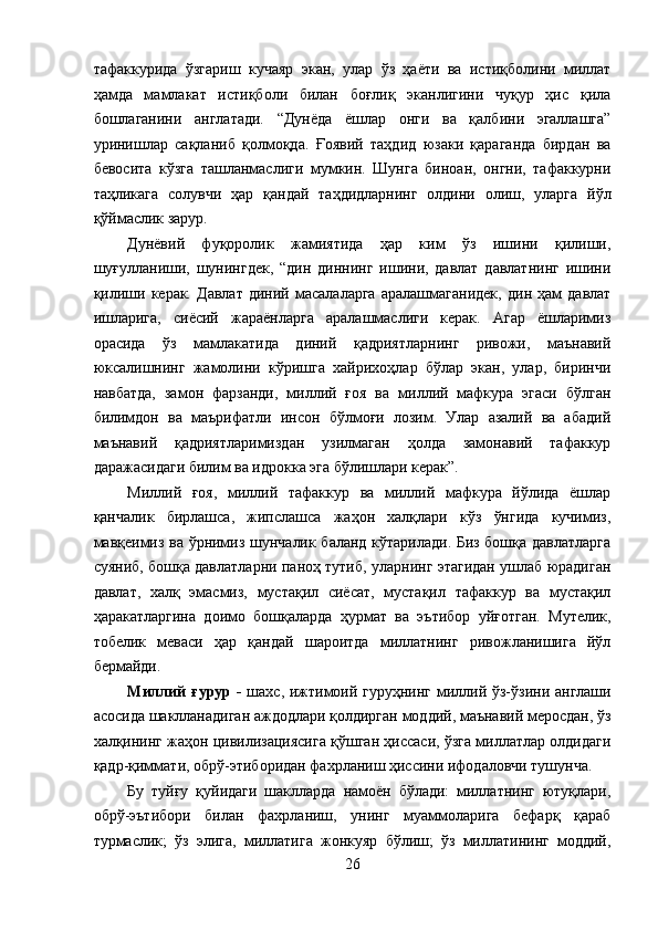 тафаккурида   ўзгариш   кучаяр   экан,   улар   ўз   ҳаёти   ва   истиқболини   миллат
ҳамда   мамлакат   истиқболи   билан   боғлиқ   эканлигини   чуқур   ҳис   қила
бошлаганини   англатади.   “Дунёда   ёшлар   онги   ва   қалбини   эгаллашга”
уринишлар   сақланиб   қолмоқда.   Ғоявий   таҳдид   юзаки   қараганда   бирдан   ва
бевосита   кўзга   ташланмаслиги   мумкин.   Шунга   биноан,   онгни,   тафаккурни
таҳликага   солувчи   ҳар   қандай   таҳдидларнинг   олдини   олиш,   уларга   йўл
қўймаслик зарур. 
Дунёвий   фуқоролик   жамиятида   ҳар   ким   ўз   ишини   қилиши,
шуғулланиши,   шунингдек,   “дин   диннинг   ишини,   давлат   давлатнинг   ишини
қилиши   керак.   Давлат   диний   масалаларга   аралашмаганидек,   дин   ҳам   давлат
ишларига,   сиёсий   жараёнларга   аралашмаслиги   керак.   Агар   ёшларимиз
орасида   ўз   мамлакатида   диний   қадриятларнинг   ривожи,   маънавий
юксалишнинг   жамолини   кўришга   хайрихоҳлар   бўлар   экан,   улар,   биринчи
навбатда,   замон   фарзанди,   миллий   ғоя   ва   миллий   мафкура   эгаси   бўлган
билимдон   ва   маърифатли   инсон   бўлмоғи   лозим.   Улар   азалий   ва   абадий
маънавий   қадриятларимиздан   узилмаган   ҳолда   замонавий   тафаккур
даражасидаги билим ва идрокка эга бўлишлари керак”. 
Миллий   ғоя,   миллий   тафаккур   ва   миллий   мафкура   йўлида   ёшлар
қанчалик   бирлашса,   жипслашса   жаҳон   халқлари   кўз   ўнгида   кучимиз,
мавқеимиз ва ўрнимиз шунчалик баланд кўтарилади. Биз бошқа давлатларга
суяниб, бошқа давлатларни паноҳ тутиб, уларнинг этагидан ушлаб юрадиган
давлат,   халқ   эмасмиз,   мустақил   сиёсат,   мустақил   тафаккур   ва   мустақил
ҳаракатларгина   доимо   бошқаларда   ҳурмат   ва   эътибор   уйғотган.   Мутелик,
тобелик   меваси   ҳар   қандай   шароитда   миллатнинг   ривожланишига   йўл
бермайди. 
Миллий  ғурур -   шахс, ижтимоий гуруҳнинг миллий ўз-ўзини англаши
асосида шаклланадиган аждодлари қолдирган моддий, маънавий меросдан, ўз
халқининг жаҳон цивилизациясига қўшган ҳиссаси, ўзга миллатлар олдидаги
қадр-қиммати, обрў-этиборидан фахрланиш ҳиссини ифодаловчи тушунча. 
Бу   туйғу   қуйидаги   шаклларда   намоён   бўлади:   миллатнинг   ютуқлари,
обрў-эътибори   билан   фахрланиш,   унинг   муаммоларига   бефарқ   қараб
турмаслик;   ўз   элига,   миллатига   жонкуяр   бўлиш;   ўз   миллатининг   моддий,
26
