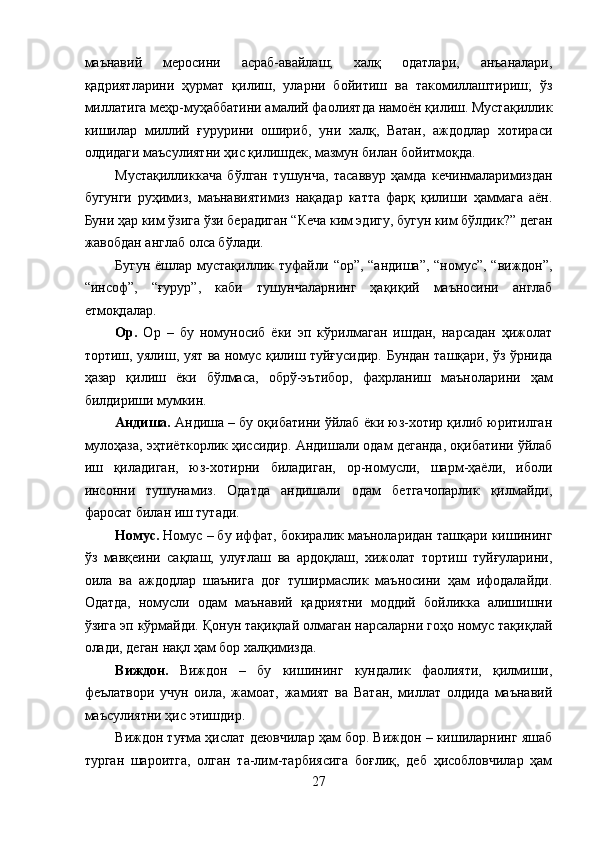 маънавий   меросини   асраб-авайлаш;   халқ   одатлари,   анъаналари,
қадриятларини   ҳурмат   қилиш,   уларни   бойитиш   ва   такомиллаштириш;   ўз
миллатига меҳр-муҳаббатини амалий фаолиятда намоён қилиш. Мустақиллик
кишилар   миллий   ғурурини   ошириб,   уни   халқ,   Ватан,   аждодлар   хотираси
олдидаги маъсулиятни ҳис қилишдек, мазмун билан бойитмоқда. 
Мустақилликкача   бўлган   тушунча,   тасаввур   ҳамда   кечинмаларимиздан
бугунги   руҳимиз,   маънавиятимиз   нақадар   катта   фарқ   қилиши   ҳаммага   аён.
Буни ҳар ким ўзига ўзи берадиган “Кеча ким эдигу, бугун ким бўлдик?” деган
жавобдан англаб олса бўлади. 
Бугун ёшлар мустақиллик туфайли “ор”, “андиша”, “номус”, “виждон”,
“инсоф”,   “ғурур”,   каби   тушунчаларнинг   ҳақиқий   маъносини   англаб
етмоқдалар. 
Ор.   Ор   –   бу   номуносиб   ёки   эп   кўрилмаган   ишдан,   нарсадан   ҳижолат
тортиш, уялиш, уят ва номус қилиш туйғусидир. Бундан ташқари, ўз ўрнида
ҳазар   қилиш   ёки   бўлмаса,   обрў-эътибор,   фахрланиш   маъноларини   ҳам
билдириши мумкин. 
Андиша.  Андиша – бу оқибатини ўйлаб ёки юз-хотир қилиб юритилган
мулоҳаза, эҳтиёткорлик ҳиссидир. Андишали одам деганда, оқибатини ўйлаб
иш   қиладиган,   юз-хотирни   биладиган,   ор-номусли,   шарм-ҳаёли,   иболи
инсонни   тушунамиз.   Одатда   андишали   одам   бетгачопарлик   қилмайди,
фаросат билан иш тутади. 
Номус.  Номус – бу иффат, бокиралик маъноларидан ташқари кишининг
ўз   мавқеини   сақлаш,   улуғлаш   ва   ардоқлаш,   хижолат   тортиш   туйғуларини,
оила   ва   аждодлар   шаънига   доғ   туширмаслик   маъносини   ҳам   ифодалайди.
Одатда,   номусли   одам   маънавий   қадриятни   моддий   бойликка   алишишни
ўзига эп кўрмайди. Қонун тақиқлай олмаган нарсаларни гоҳо номус тақиқлай
олади, деган нақл ҳам бор халқимизда. 
Виждон.   Виждон   –   бу   кишининг   кундалик   фаолияти,   қилмиши,
феълатвори   учун   оила,   жамоат,   жамият   ва   Ватан,   миллат   олдида   маънавий
маъсулиятни ҳис этишдир. 
Виждон туғма ҳислат деювчилар ҳам бор. Виждон – кишиларнинг яшаб
турган   шароитга,   олган   та-лим-тарбиясига   боғлиқ,   деб   ҳисобловчилар   ҳам
27  
  