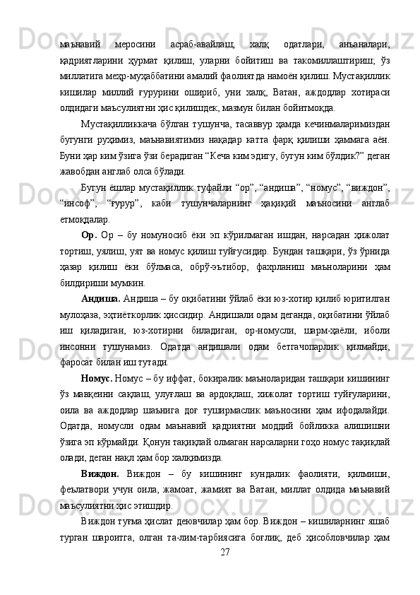 маънавий   меросини   асраб-авайлаш;   халқ   одатлари,   анъаналари,
қадриятларини   ҳурмат   қилиш,   уларни   бойитиш   ва   такомиллаштириш;   ўз
миллатига меҳр-муҳаббатини амалий фаолиятда намоён қилиш. Мустақиллик
кишилар   миллий   ғурурини   ошириб,   уни   халқ,   Ватан,   аждодлар   хотираси
олдидаги маъсулиятни ҳис қилишдек, мазмун билан бойитмоқда. 
Мустақилликкача   бўлган   тушунча,   тасаввур   ҳамда   кечинмаларимиздан
бугунги   руҳимиз,   маънавиятимиз   нақадар   катта   фарқ   қилиши   ҳаммага   аён.
Буни ҳар ким ўзига ўзи берадиган “Кеча ким эдигу, бугун ким бўлдик?” деган
жавобдан англаб олса бўлади. 
Бугун ёшлар мустақиллик туфайли “ор”, “андиша”, “номус”, “виждон”,
“инсоф”,   “ғурур”,   каби   тушунчаларнинг   ҳақиқий   маъносини   англаб
етмоқдалар. 
Ор.   Ор   –   бу   номуносиб   ёки   эп   кўрилмаган   ишдан,   нарсадан   ҳижолат
тортиш, уялиш, уят ва номус қилиш туйғусидир. Бундан ташқари, ўз ўрнида
ҳазар   қилиш   ёки   бўлмаса,   обрў-эътибор,   фахрланиш   маъноларини   ҳам
билдириши мумкин. 
Андиша.  Андиша – бу оқибатини ўйлаб ёки юз-хотир қилиб юритилган
мулоҳаза, эҳтиёткорлик ҳиссидир. Андишали одам деганда, оқибатини ўйлаб
иш   қиладиган,   юз-хотирни   биладиган,   ор-номусли,   шарм-ҳаёли,   иболи
инсонни   тушунамиз.   Одатда   андишали   одам   бетгачопарлик   қилмайди,
фаросат билан иш тутади. 
Номус.  Номус – бу иффат, бокиралик маъноларидан ташқари кишининг
ўз   мавқеини   сақлаш,   улуғлаш   ва   ардоқлаш,   хижолат   тортиш   туйғуларини,
оила   ва   аждодлар   шаънига   доғ   туширмаслик   маъносини   ҳам   ифодалайди.
Одатда,   номусли   одам   маънавий   қадриятни   моддий   бойликка   алишишни
ўзига эп кўрмайди. Қонун тақиқлай олмаган нарсаларни гоҳо номус тақиқлай
олади, деган нақл ҳам бор халқимизда. 
Виждон.   Виждон   –   бу   кишининг   кундалик   фаолияти,   қилмиши,
феълатвори   учун   оила,   жамоат,   жамият   ва   Ватан,   миллат   олдида   маънавий
маъсулиятни ҳис этишдир. 
Виждон туғма ҳислат деювчилар ҳам бор. Виждон – кишиларнинг яшаб
турган   шароитга,   олган   та-лим-тарбиясига   боғлиқ,   деб   ҳисобловчилар   ҳам
27
