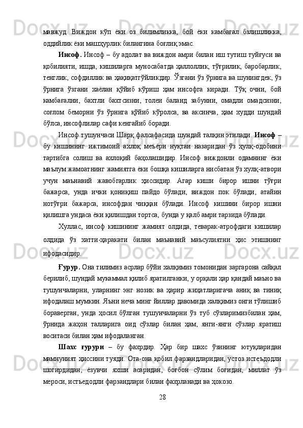 мавжуд.   Виждон   кўп   ёки   оз   билимликка,   бой   ёки   камбағал   бзлишликка,
оддийлик ёки машҳурлик билангина боғлиқ эмас. 
Инсоф.   Инсоф – бу адолат ва виждон амри билан иш тутиш туйғуси ва
қобилияти,  ишда,  кишиларга   муносабатда  ҳаллоллик,  тўғрилик,  баробарлик,
тенглик, софдиллик ва ҳақиқатгўйликдир. Ўзгани ўз ўрнига ва шунингдек, ўз
ўрнига   ўзгани   хаёлан   қўйиб   кўриш   ҳам   инсофга   киради.   Тўқ   очни,   бой
камбағални,   бахтли   бахтсизни,   толеи   баланд   забунни,   омадли   омадсизни,
соғлом   беморни   ўз   ўрнига   қўйиб   кўролса,   ва   аксинча,   ҳам   худди   шундай
бўлса, инсофлилар сафи кенгайиб боради. 
Инсоф тушунчаси Шарқ фалсафасида шундай талқин этилади.   Инсоф –
бу   кишининг   ижтимоий   ахлоқ   меъёри   нуқтаи   назаридан   ўз   ҳулқ-одобини
тартибга   солиш   ва   ахлоқий   баҳолашидир.   Инсоф   виждонли   одамнинг   ёки
маълум жамоатнинг жамиятга ёки бошқа кишиларга нисбатан ўз хулқ-атвори
учун   маънавий   жавобгарлик   ҳиссидир.   Агар   киши   бирор   ишни   тўғри
бажарса,   унда   ички   қониқиш   пайдо   бўлади,   виждон   пок   бўлади,   атайин
нотўғри   бажарса,   инсофдан   чиққан   бўлади.   Инсоф   кишини   бирор   ишни
қилишга ундаса ёки қилишдан тортса, бунда у қалб амри тарзида бўлади. 
Хуллас,   инсоф   кишининг   жамият   олдида,   теварак-атрофдаги   кишилар
олдида   ўз   хатти-ҳаракати   билан   маънавий   маъсулиятни   ҳис   этишнинг
ифодасидир. 
Ғурур.  Она тилимиз асрлар бўйи халқимиз томонидан заргарона сайқал
берилиб, шундай мукаммал қилиб яратилганки, у орқали ҳар қандай маъно ва
тушунчаларни,   уларнинг   энг   нозик   ва   ҳарир   жиҳатларигача   аниқ   ва   тиниқ
ифодалаш мумкин. Яъни неча минг йиллар давомида халқимиз онги тўлишиб
бораверган,   унда   ҳосил   бўлган   тушунчаларни   ўз   туб   сўзларимизбилан   ҳам,
ўрнида   жаҳон   талларига   оид   сўзлар   билан   ҳам,   янги-янги   сўзлар   яратиш
воситаси билан ҳам ифодаланган. 
Шахс   ғурури   –   бу   фахрдир.   Ҳар   бир   шахс   ўзининг   ютуқларидан
мамнуният ҳиссини туяди. Ота-она қобил фарзандларидан, устоз истеъдодли
шогирдидан,   ёзувчи   яхши   асаридан,   боғбон   сўлим   боғидан,   миллат   ўз
мероси, истъедодли фарзандлари билан фахрланади ва ҳокозо. 
28