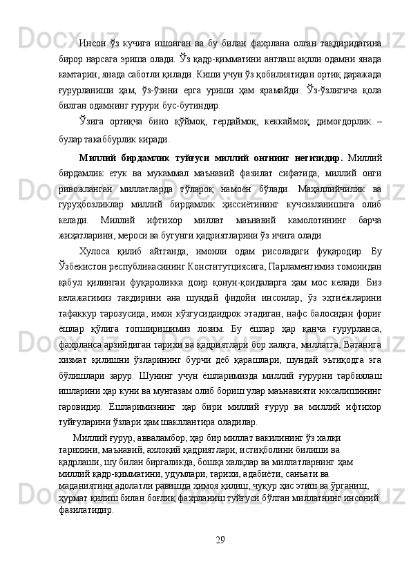 Инсон   ўз   кучига   ишонган   ва   бу   билан   фахрлана   олган   тақдиридагина
бирор нарсага эриша олади. Ўз қадр-қимматини англаш ақлли одамни янада
камтарин, янада саботли қилади. Киши учун ўз қобилиятидан ортиқ даражада
ғурурланиши   ҳам,   ўз-ўзини   ерга   уриши   ҳам   ярамайди.   Ўз-ўзлигича   қола
билган одамнинг ғурури бус-бутиндир. 
Ўзига   ортиқча   бино   қўймоқ,   гердаймоқ,   кеккаймоқ,   димоғдорлик   –
булар такаббурлик киради. 
Миллий   бирдамлик   туйғуси   миллий   онгнинг   негизидир.   Миллий
бирдамлик   етук   ва   мукаммал   маънавий   фазилат   сифатида,   миллий   онги
ривожланган   миллатларда   тўлароқ   намоён   бўлади.   Маҳаллийчилик   ва
гуруҳбозликлар   миллий   бирдамлик   ҳиссиётининг   кучсизланишига   олиб
келади.   Миллий   ифтихор   миллат   маънавий   камолотининг   барча
жиҳатларини, мероси ва бугунги қадриятларини ўз ичига олади. 
Хулоса   қилиб   айтганда,   имонли   одам   рисоладаги   фуқародир.   Бу
Ўзбекистон республикасининг Конститутциясига, Парламентимиз томонидан
қабул   қилинган   фуқароликка   доир   қонун-қоидаларга   ҳам   мос   келади.   Биз
келажагимиз   тақдирини   ана   шундай   фидойи   инсонлар,   ўз   эҳтиёжларини
тафаккур   тарозусида,   имон  кўзгусидаидрок   этадиган,   нафс   балосидан   фориғ
ёшлар   қўлига   топширишимиз   лозим.   Бу   ёшлар   ҳар   қанча   ғурурланса,
фахрланса арзийдиган тарихи ва қадриятлари бор халқга, миллатга, Ватанига
хизмат   қилишни   ўзларининг   бурчи   деб   қарашлари,   шундай   эътиқодга   эга
бўлишлари   зарур.   Шунинг   учун   ёшларимизда   миллий   ғурурни   тарбиялаш
ишларини ҳар куни ва мунтазам олиб бориш улар маънавияти юксалишининг
гаровидир.   Ёшларимизнинг   ҳар   бири   миллий   ғурур   ва   миллий   ифтихор
туйғуларини ўзлари ҳам шакллантира оладилар. 
Миллий ғурур, авваламбор, ҳар бир миллат вакилининг ўз халқи 
тарихини, маънавий, ахлоқий қадриятлари, истиқболини билиши ва 
қадрлаши, шу билан биргаликда, бошқа халқлар ва миллатларнинг ҳам 
миллий қадр-қимматини, удумлари, тарихи, адабиёти, санъати ва 
маданиятини адолатли равишда ҳимоя қилиш, чуқур ҳис этиш ва ўрганиш, 
ҳурмат қилиш билан боғлиқ фахрланиш туйғуси бўлган миллатнинг инсоний 
фазилатидир. 
29  
  