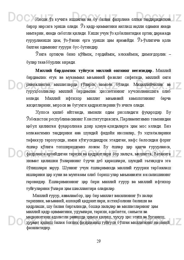 Инсон   ўз   кучига   ишонган   ва   бу   билан   фахрлана   олган   тақдиридагина
бирор нарсага эриша олади. Ўз қадр-қимматини англаш ақлли одамни янада
камтарин, янада саботли қилади. Киши учун ўз қобилиятидан ортиқ даражада
ғурурланиши   ҳам,   ўз-ўзини   ерга   уриши   ҳам   ярамайди.   Ўз-ўзлигича   қола
билган одамнинг ғурури бус-бутиндир. 
Ўзига   ортиқча   бино   қўймоқ,   гердаймоқ,   кеккаймоқ,   димоғдорлик   –
булар такаббурлик киради. 
Миллий   бирдамлик   туйғуси   миллий   онгнинг   негизидир.   Миллий
бирдамлик   етук   ва   мукаммал   маънавий   фазилат   сифатида,   миллий   онги
ривожланган   миллатларда   тўлароқ   намоён   бўлади.   Маҳаллийчилик   ва
гуруҳбозликлар   миллий   бирдамлик   ҳиссиётининг   кучсизланишига   олиб
келади.   Миллий   ифтихор   миллат   маънавий   камолотининг   барча
жиҳатларини, мероси ва бугунги қадриятларини ўз ичига олади. 
Хулоса   қилиб   айтганда,   имонли   одам   рисоладаги   фуқародир.   Бу
Ўзбекистон республикасининг Конститутциясига, Парламентимиз томонидан
қабул   қилинган   фуқароликка   доир   қонун-қоидаларга   ҳам   мос   келади.   Биз
келажагимиз   тақдирини   ана   шундай   фидойи   инсонлар,   ўз   эҳтиёжларини
тафаккур   тарозусида,   имон  кўзгусидаидрок   этадиган,   нафс   балосидан   фориғ
ёшлар   қўлига   топширишимиз   лозим.   Бу   ёшлар   ҳар   қанча   ғурурланса,
фахрланса арзийдиган тарихи ва қадриятлари бор халқга, миллатга, Ватанига
хизмат   қилишни   ўзларининг   бурчи   деб   қарашлари,   шундай   эътиқодга   эга
бўлишлари   зарур.   Шунинг   учун   ёшларимизда   миллий   ғурурни   тарбиялаш
ишларини ҳар куни ва мунтазам олиб бориш улар маънавияти юксалишининг
гаровидир.   Ёшларимизнинг   ҳар   бири   миллий   ғурур   ва   миллий   ифтихор
туйғуларини ўзлари ҳам шакллантира оладилар. 
Миллий ғурур, авваламбор, ҳар бир миллат вакилининг ўз халқи 
тарихини, маънавий, ахлоқий қадриятлари, истиқболини билиши ва 
қадрлаши, шу билан биргаликда, бошқа халқлар ва миллатларнинг ҳам 
миллий қадр-қимматини, удумлари, тарихи, адабиёти, санъати ва 
маданиятини адолатли равишда ҳимоя қилиш, чуқур ҳис этиш ва ўрганиш, 
ҳурмат қилиш билан боғлиқ фахрланиш туйғуси бўлган миллатнинг инсоний 
фазилатидир. 
29