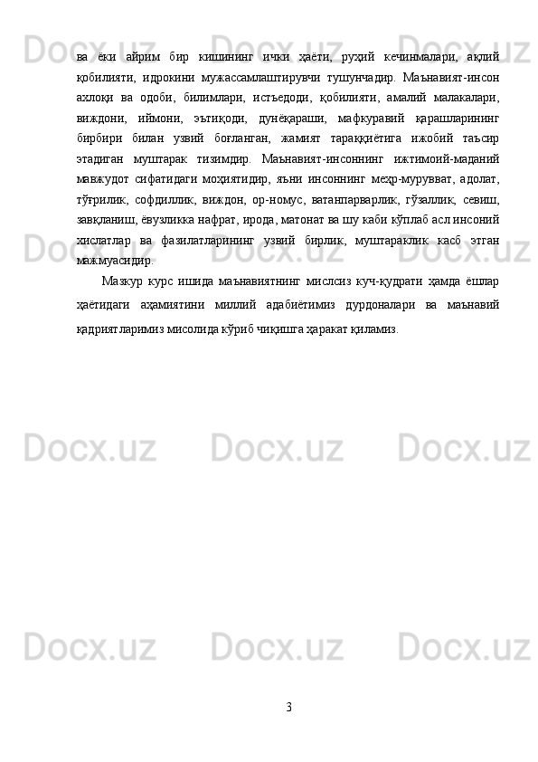 ва   ёки   айрим   бир   кишининг   ички   ҳаёти,   руҳий   кечинмалари,   ақлий
қобилияти,   идрокини   мужассамлаштирувчи   тушунчадир.   Маънавият-инсон
ахлоқи   ва   одоби,   билимлари,   истъедоди,   қобилияти,   амалий   малакалари,
виждони,   иймони,   эътиқоди,   дунёқараши,   мафкуравий   қарашларининг
бирбири   билан   узвий   боғланган,   жамият   тараққиётига   ижобий   таъсир
этадиган   муштарак   тизимдир.   Маънавият-инсоннинг   ижтимоий-маданий
мавжудот   сифатидаги   моҳиятидир,   яъни   инсоннинг   меҳр-мурувват,   адолат,
тўғрилик,   софдиллик,   виждон,   ор-номус,   ватанпарварлик,   гўзаллик,   севиш,
завқланиш, ёвузликка нафрат, ирода, матонат ва шу каби кўплаб асл инсоний
хислатлар   ва   фазилатларининг   узвий   бирлик,   муштараклик   касб   этган
мажмуасидир. 
Мазкур   курс   ишида   маънавиятнинг   мислсиз   куч-қудрати   ҳамда   ёшлар
ҳаётидаги   аҳамиятини   миллий   адабиётимиз   дурдоналари   ва   маънавий
қадриятларимиз мисолида кўриб чиқишга ҳаракат қиламиз. 
3  
  