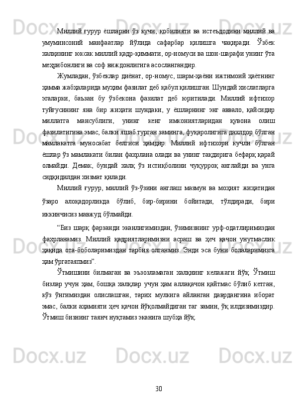 Миллий   ғурур   ёшларни   ўз   кучи,   қобилияти   ва   истеъдодини   миллий   ва
умуминсоний   манфаатлар   йўлида   сафарбар   қилишга   чақиради.   Ўзбек
халқининг юксак миллий қадр-қиммати, ор-номуси ва шон-шарафи унинг ўта
меҳрибонлиги ва соф виждонлигига асослангандир. 
Жумладан, ўзбеклар диёнат, ор-номус, шарм-ҳаёни ижтимоий ҳаётнинг
ҳамма жабҳаларида муҳим фазилат деб қабул қилишган. Шундай хислатларга
эгаларки,   баъзан   бу   ўзбекона   фазилат   деб   юритилади.   Миллий   ифтихор
туйғусининг   яна   бир   жиҳати   шундаки,   у   ёшларнинг   энг   аввало,   қайсидир
миллатга   мансублиги,   унинг   кенг   имкониятларидан   қувона   олиш
фазилатигина эмас, балки яшаб турган заминга, фуқаролигига дахлдор бўлган
мамлакатга   муносабат   белгиси   ҳамдир.   Миллий   ифтихори   кучли   бўлган
ёшлар ўз мамлакати билан фахрлана олади ва унинг тақдирига бефарқ қарай
олмайди.   Демак,   бундай   халқ   ўз   истиқболини   чуқурроқ   англайди   ва   унга
сидқидилдан хизмат қилади. 
Миллий   ғурур,   миллий   ўз-ўзини   англаш   мазмун   ва   моҳият   жиҳатидан
ўзаро   алоқадорликда   бўлиб,   бир-бирини   бойитади,   тўлдиради,   бири
иккинчисиз мавжуд бўлмайди. 
“Биз   шарқ   фарзанди   эканлигимиздан,   ўзимизнинг   урф-одатлиримиздан
фахрланамиз.   Миллий   қадриятларимизни   асраш   ва   ҳеч   қачон   унутмаслик
ҳақида   ота-боболаримиздан   тарбия   олганмиз.   Энди   эса   буни   болаларимизга
ҳам ўргатаяпмиз”. 
Ўтмишини   билмаган   ва   эъзозламаган   халқнинг   келажаги   йўқ.   Ўтмиш
бизлар   учун   ҳам,   бошқа   халқлар   учун   ҳам   аллақачон   қайтмас   бўлиб   кетган,
кўз   ўнгимиздан   олислашган,   тарих   мулкига   айланган   даврдангина   иборат
эмас, балки аҳамияти ҳеч қачон йўқолмайдиган таг замин, ўқ илдизимиздир.
Ўтмиш бизнинг таянч нуқтамиз эканига шубҳа йўқ. 
 
30