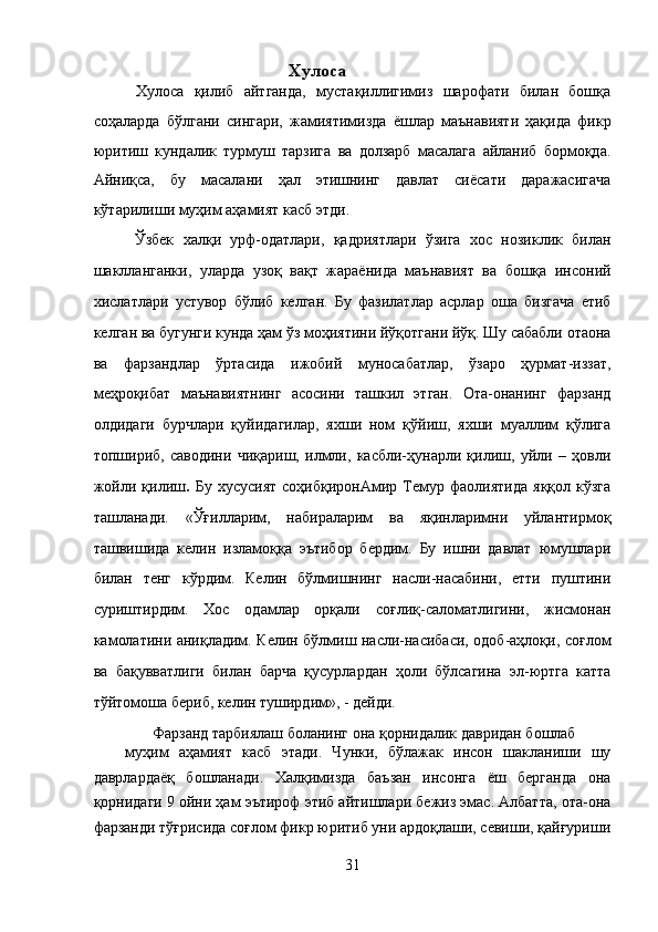 Хулоса 
  Хулоса   қилиб   айтганда,   мустақиллигимиз   шарофати   билан   бошқа
соҳаларда   бўлгани   сингари,   жамиятимизда   ёшлар   маънавияти   ҳақида   фикр
юритиш   кундалик   турмуш   тарзига   ва   долзарб   масалага   айланиб   бормоқда.
Айниқса,   бу   масалани   ҳал   этишнинг   давлат   сиёсати   даражасигача
кўтарилиши муҳим аҳамият касб этди. 
  Ўзбек   халқи   урф-одатлари,   қадриятлари   ўзига   хос   нозиклик   билан
шаклланганки,   уларда   узоқ   вақт   жараёнида   маънавият   ва   бошқа   инсоний
хислатлари   устувор   бўлиб   келган.   Бу   фазилатлар   асрлар   оша   бизгача   етиб
келган ва бугунги кунда ҳам ўз моҳиятини йўқотгани йўқ. Шу сабабли отаона
ва   фарзандлар   ўртасида   ижобий   муносабатлар,   ўзаро   ҳурмат-иззат,
меҳроқибат   маънавиятнинг   асосини   ташкил   этган.   Ота-онанинг   фарзанд
олдидаги   бурчлари   қуйидагилар,   яхши   ном   қўйиш,   яхши   муаллим   қўлига
топшириб,   саводини   чиқариш,   илмли,   касбли-ҳунарли   қилиш,   уйли   –   ҳовли
жойли   қилиш .   Бу   хусусият   соҳибқиронАмир   Темур   фаолиятида   яққол   кўзга
ташланади.   «Ўғилларим,   набираларим   ва   яқинларимни   уйлантирмоқ
ташвишида   келин   изламоққа   эътибор   бердим.   Бу   ишни   давлат   юмушлари
билан   тенг   кўрдим.   Келин   бўлмишнинг   насли-насабини,   етти   пуштини
суриштирдим.   Хос   одамлар   орқали   соғлиқ-саломатлигини,   жисмонан
камолатини аниқладим. Келин бўлмиш насли-насибаси, одоб-аҳлоқи, соғлом
ва   бақувватлиги   билан   барча   қусурлардан   ҳоли   бўлсагина   эл-юртга   катта
тўйтомоша бериб, келин туширдим», - дейди. 
       Фарзанд тарбиялаш боланинг она қорнидалик давридан бошлаб 
муҳим   аҳамият   касб   этади.   Чунки,   бўлажак   инсон   шакланиши   шу
даврлардаёқ   бошланади.   Халқимизда   баъзан   инсонга   ёш   берганда   она
қорнидаги 9 ойни ҳам эътироф этиб айтишлари бежиз эмас. Албатта, ота-она
фарзанди тўғрисида соғлом фикр юритиб уни ардоқлаши, севиши, қайғуриши
31