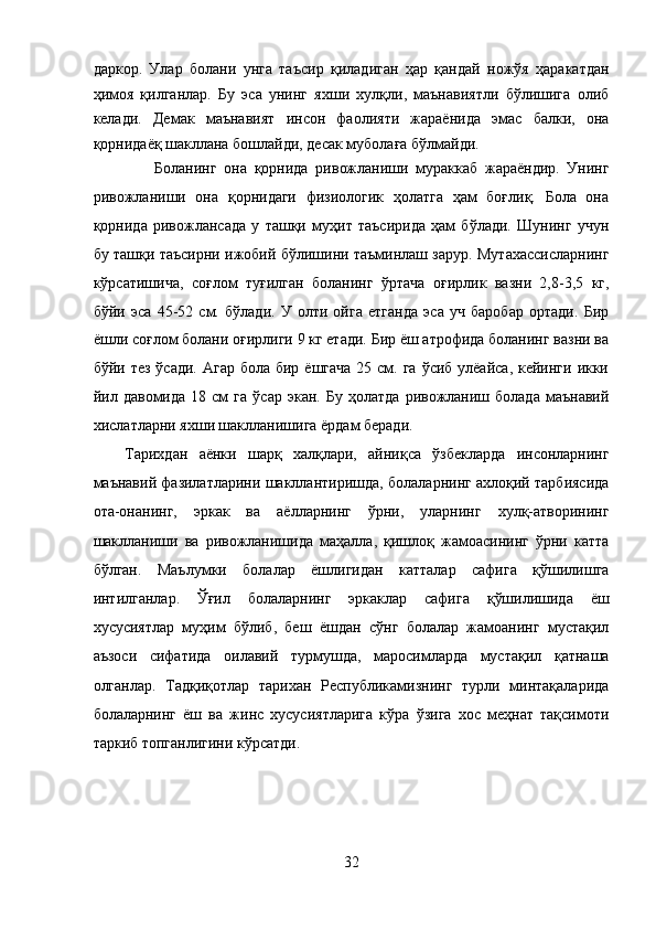 даркор.   Улар   болани   унга   таъсир   қиладиган   ҳар   қандай   ножўя   ҳаракатдан
ҳимоя   қилганлар.   Бу   эса   унинг   яхши   хулқли,   маънавиятли   бўлишига   олиб
келади.   Демак   маънавият   инсон   фаолияти   жараёнида   эмас   балки,   она
қорнидаёқ шакллана бошлайди, десак муболаға бўлмайди. 
        Боланинг   она   қорнида   ривожланиши   мураккаб   жараёндир.   Унинг
ривожланиши   она   қорнидаги   физиологик   ҳолатга   ҳам   боғлиқ.   Бола   она
қорнида   ривожлансада   у   ташқи   муҳит   таъсирида   ҳам   бўлади.   Шунинг   учун
бу ташқи таъсирни ижобий бўлишини таъминлаш зарур. Мутахассисларнинг
кўрсатишича,   соғлом   туғилган   боланинг   ўртача   оғирлик   вазни   2,8-3,5   кг,
бўйи   эса   45-52   см.   бўлади.   У   олти   ойга   етганда   эса   уч   баробар   ортади.   Бир
ёшли соғлом болани оғирлиги 9 кг етади. Бир ёш атрофида боланинг вазни ва
бўйи тез  ўсади. Агар  бола бир ёшгача  25 см. га  ўсиб улёайса, кейинги  икки
йил   давомида   18  см   га   ўсар   экан.  Бу   ҳолатда   ривожланиш  болада   маънавий
хислатларни яхши шаклланишига ёрдам беради. 
Тарихдан   аёнки   шарқ   халқлари,   айниқса   ўзбекларда   инсонларнинг
маънавий фазилатларини шакллантиришда, болаларнинг ахлоқий тарбиясида
ота-онанинг,   эркак   ва   аёлларнинг   ўрни,   уларнинг   хулқ-атворининг
шаклланиши   ва   ривожланишида   маҳалла,   қишлоқ   жамоасининг   ўрни   катта
бўлган.   Маълумки   болалар   ёшлигидан   катталар   сафига   қўшилишга
интилганлар.   Ўғил   болаларнинг   эркаклар   сафига   қўшилишида   ёш
хусусиятлар   муҳим   бўлиб,   беш   ёшдан   сўнг   болалар   жамоанинг   мустақил
аъзоси   сифатида   оилавий   турмушда,   маросимларда   мустақил   қатнаша
олганлар.   Тадқиқотлар   тарихан   Республикамизнинг   турли   минтақаларида
болаларнинг   ёш   ва   жинс   хусусиятларига   кўра   ўзига   хос   меҳнат   тақсимоти
таркиб топганлигини кўрсатди. 
 
 
 
 
32  
  