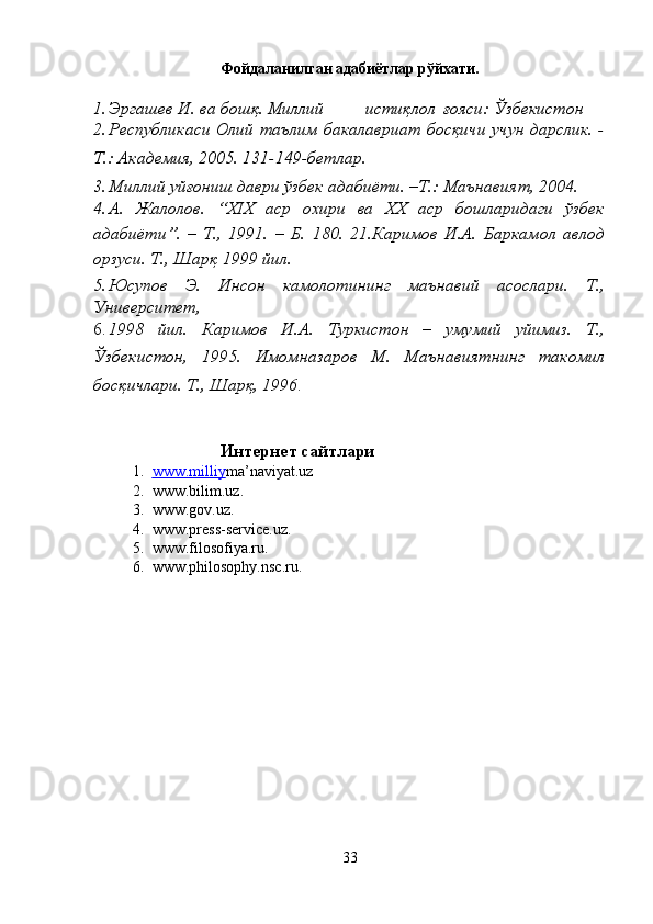 Фойдаланилган адабиётлар рўйхати.
1. Эргашев И. ва бошқ. Миллий  истиқлол  ғояси:   Ўзбекистон 
2. Республикаси Олий таълим бакалавриат босқичи учун дарслик. -
Т.: Академия, 2005. 131-149-бетлар. 
3. Миллий уйғониш даври ўзбек адабиёти. –Т.: Маънавият, 2004. 
4. А.   Жалолов.   “XIX   аср   охири   ва   XX   аср   бошларидаги   ўзбек
адабиёти”.   –   Т.,   1991.   –   Б.   180.   21.Каримов   И.А.   Баркамол   авлод
орзуси. Т., Шарқ 1999 йил. 
5. Юсупов   Э.   Инсон   камолотининг   маънавий   асослари.   Т.,
Университет, 
6. 1998   йил.   Каримов   И.А.   Туркистон   –   умумий   уйимиз.   Т.,
Ўзбекистон,   1995.   Имомназаров   М.   Маънавиятнинг   такомил
босқичлари. Т., Шарқ, 1996 . 
 
 
Интернет сайтлари 
1. www.milliy    m a’naviyat.uz 
2. www.bilim.uz. 
3. www.gov.uz. 
4. www.press-service.uz. 
5. www.filosofiya.ru. 
6. www.philosophy.nsc.ru. 
 
33  
  