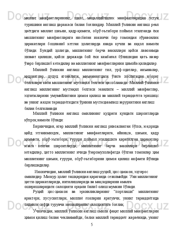 миллат   манфаатларининг,   шахс,   маҳаллийчилик   манфаатларидан   устун
туришини англаш даражаси билан боғлиқдир.  Миллий ўзликни англаш реал
ҳаётдаги   миллат   шаъни,   қадр-қимати,   обрў-эътибори   поймол   этилганда   ёки
миллатнинг   манфаатларига   нисбатан   иккинчи   бир   томондан   зўравонлик
ҳаракатлари   бошланиб   кетган   ҳолатларда   янада   кучли   ва   яққол   намоён
бўлади.   Бундай   ҳолатда,   миллатнинг   барча   вакиллари   қайси   лавозимда
хизмат   қилиши,   қайси   даражада   бой   ёки   камбағал   бўлишидан   қатъ   назар
ўзаро бирлашиб кетадилар ва миллатнинг манфаатларини ҳимойа қиладилар. 
Миллий   ўзликни   англаш   миллатнинг   тил,   урф-одатлар,   анъаналар,
қадриятлар,   ҳудуд   ягоналиги,   маънавиятдаги   ўзига   хослигидан   иборат
белгилари каби миллатнинг мустақил белгиси ҳисобланади. Миллий ўзликни
англаш   миллатнинг   мустақил   белгиси   эканлиги   –   миллий   манфаатлар,
эҳтиёжларини   умумийлигини   ҳимоя   қилиш   ва   миллий   тараққиётга   эришиҳс
ва унинг жаҳон тараққиётидаги ўрнини мустаҳкамлаш заруриятини англаш 
билан белгиланади
Миллий   ўзликни   англаш   омилининг   қудрати   қуидаги   шароитларда
кўпроқ намоён бўлади: 
Биринчидан, агар миллий ўзликни англаш ривожланган бўлса, юқорида
қайд   этганимиздек,   миллатнинг   манфаатларига,   айниқса,   шаъни,   қадр
қиммати,   обрў-эътибори,   ғурури   поймол   этилишига   қаратилган   ҳаракатлар
юзага   келган   шароитларда,   миллатнинг   барча   вакиллари   бирлашиб
кетадилар,   ҳатто   миллатнинг   ичида   ўзаромухолафатда   бўлган   томонлар   ҳам
миллатнинг   шаъни,   ғурури,   обрў-эътиборини   ҳимоя   қилиш   анфаати   йўлида
бирлашадилар. 
Иккинчидан, миллий ўзликни англаш руҳий, ҳис-ҳаяжон, эҳтирос 
омилидир. Мазкур ҳолат ташқаридан қараганда сезилмайди. Уни миллатнинг
ҳатти-ҳаракатларида, интилишларида ва мақсадларини амалга 
оширишларидаги салоҳияти орқали билиб олиш мумкин бўлади. 
Руҳий   ҳис-ҳаяжон   ва   эркинликларнинг   “портлаши”   миллатнинг
арактери,   хусусиятлари,   миллиё   ғояларни   яратувчи,   унинг   тараққиётида
олдинги сафда турувчи зиёлиларнинг салоҳиятига боғлиқ. 
Учинчидан, миллий ўзликни англаш омили фақат миллий манфаатларни
ҳимоя қилиш билан чекланмайди, балки миллий тараққиёт жараёнида, унинг
5