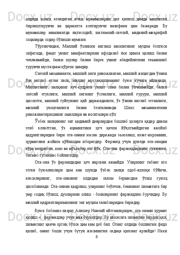 олдида   юзага   келадиган   ички   муаммоларни   ҳал   қилиш   ҳамда   миллатни
бирлаштирувчи   ва   ҳаракатга   келтирувчи   вазифани   ҳам   бажаради.   Бу
муаммолар   мамлакатда   иқтисодий,   ижтимоий-сиёсий,   маданий-маърифий
соҳаларда содир бўлиши мумкин. 
Тўртинчидан,   Миллий   ўзликни   англаш   миллатнинг   муҳим   белгиси
сифатида,   фақат   унинг   манфаатларини   ифодалаб   ёки   ҳимоя   қилиш   билан
чекланмайди,   балки   шулар   билан   бирга   унинг   абадийлигини   таъминлаб
турувчи мустаҳкам қўрғон ҳамдир. 
Сиёсий маънавияти, миллий онги ривожланган, миллий жиҳатдан ўзини
ўзи   англаб   етган   халқ,   миллат   мустақилликнинг   буюк   кучига   айланади.
Миллатнинг,   халқнинг   куч-қудрати   унинг   сони   билан   ўлчанмайди,   балки
сиёсий   етуклиги,   миллий   онгнинг   ўсганлиги,   миллий   ғурури,   миллий
ҳиссиёти,   миллий   туйғунинг   қай   даражадалиги,   ўз   ўзини   англаб   этганлиги,
миллий   уюшганлиги   билан   белгиланади.   Шахс   маънавиятини
ривожлантиришнинг омиллари ва воситалари кўп: 
Ўзбек   халқининг   энг   қадимий   даврлардан   бошлаб   ҳозирга   қадар   давом
этиб   келаётган,   ўз   аҳамиятини   ҳеч   қачон   йўқотмайдиган   ажойиб
қадриятларидан   бири   ота-онани   юксак   даражада   эъзозлаш,   иззат-икромини,
ҳурматини   жойига   қўйишдан   иборатдир.   Фарзанд   учун   дунёда   ота-онадан
кўра меҳрибон, азиз ва мўътабар зот йўқ. Ота-она фарзандларнинг суянчиғи,
битмас-туганмас бойлигидир. 
Ота-она   ўз   фарзандидан   ҳеч   нарсани   аямайди.   Уларнинг   табиат   ато
этган   буюкликлари   ҳам   ана   шунда   ўзбек   халқи   одоб-ахлоқи   бўйича,
кексаларнинг,   ота-онанинг   олдидан   салом   бермасдан   ўтиш   гуноҳ
ҳисобланади. Ота-онани қадрлаш, уларнинг беўлчов, беминнат хизматига бир
умр   содиқ   бўлиш,   дуоларини   олиш   -   болаларнинг   фарзандлик   бурчидир.   Бу
миллий қадриятларимизнинг энг муҳим талабларидан биридир. 
Буюк бобомиз хазрат Алишер Навоий айтганларидек, ота-онани ҳурмат
қилиш «...фарзандлар учун мажбуриятдир. Бу иккисига хизматни бирдек қил,
хизматинг қанча ортиқ бўлса ҳам кам деб бил. Отанг олдида бошингни фидо
қилиб,   онанг   боши   учун   бутун   жисмингни   садақа   қилсанг   арзийди!   Икки
6
